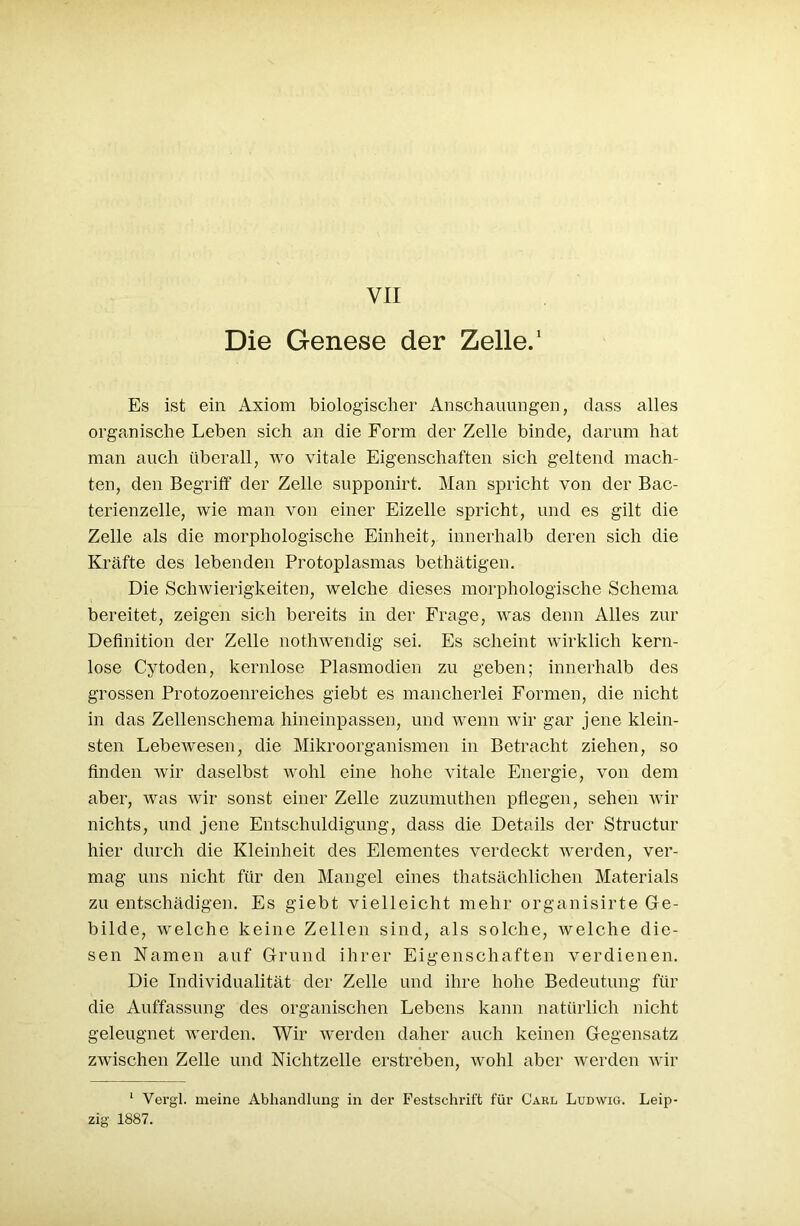 Die Genese der Zelle.1 Es ist ein Axiom biologischer Anschauungen, dass alles organische Leben sich an die Form der Zelle binde, darum hat man auch überall, wo vitale Eigenschaften sich geltend mach- ten, den Begriff der Zelle supponirt. Man spricht von der Bac- terienzelle, wie man von einer Eizelle spricht, und es gilt die Zelle als die morphologische Einheit, innerhalb deren sich die Kräfte des lebenden Protoplasmas bethätigen. Die Schwierigkeiten, welche dieses morphologische Schema bereitet, zeigen sich bereits in der Frage, was denn Alles zur Definition der Zelle nothwendig sei. Es scheint wirklich kern- lose Cytoden, kernlose Plasmodien zu geben; innerhalb des grossen Protozoenreiches giebt es mancherlei Formen, die nicht in das Zellenschema hineinpassen, und wenn wir gar jene klein- sten Lebewesen, die Mikroorganismen in Betracht ziehen, so finden wir daselbst wohl eine hohe vitale Energie, von dem aber, was wir sonst einer Zelle zuzumuthen pflegen, sehen wir nichts, und jene Entschuldigung, dass die Details der Structur hier durch die Kleinheit des Elementes verdeckt werden, ver- mag uns nicht für den Mangel eines thatsäclilichen Materials zu entschädigen. Es giebt vielleicht mehr organisirte Ge- bilde, welche keine Zellen sind, als solche, welche die- sen Namen auf Grund ihrer Eigenschaften verdienen. Die Individualität der Zelle und ihre hohe Bedeutung für die Auffassung des organischen Lebens kann natürlich nicht geleugnet werden. Wir werden daher auch keinen Gegensatz zwischen Zelle und Nichtzelle erstreben, wohl aber werden wir 1 Vergl. meine Abhandlung in der Festschrift für Carl Ludwig. Leip- zig 1887.