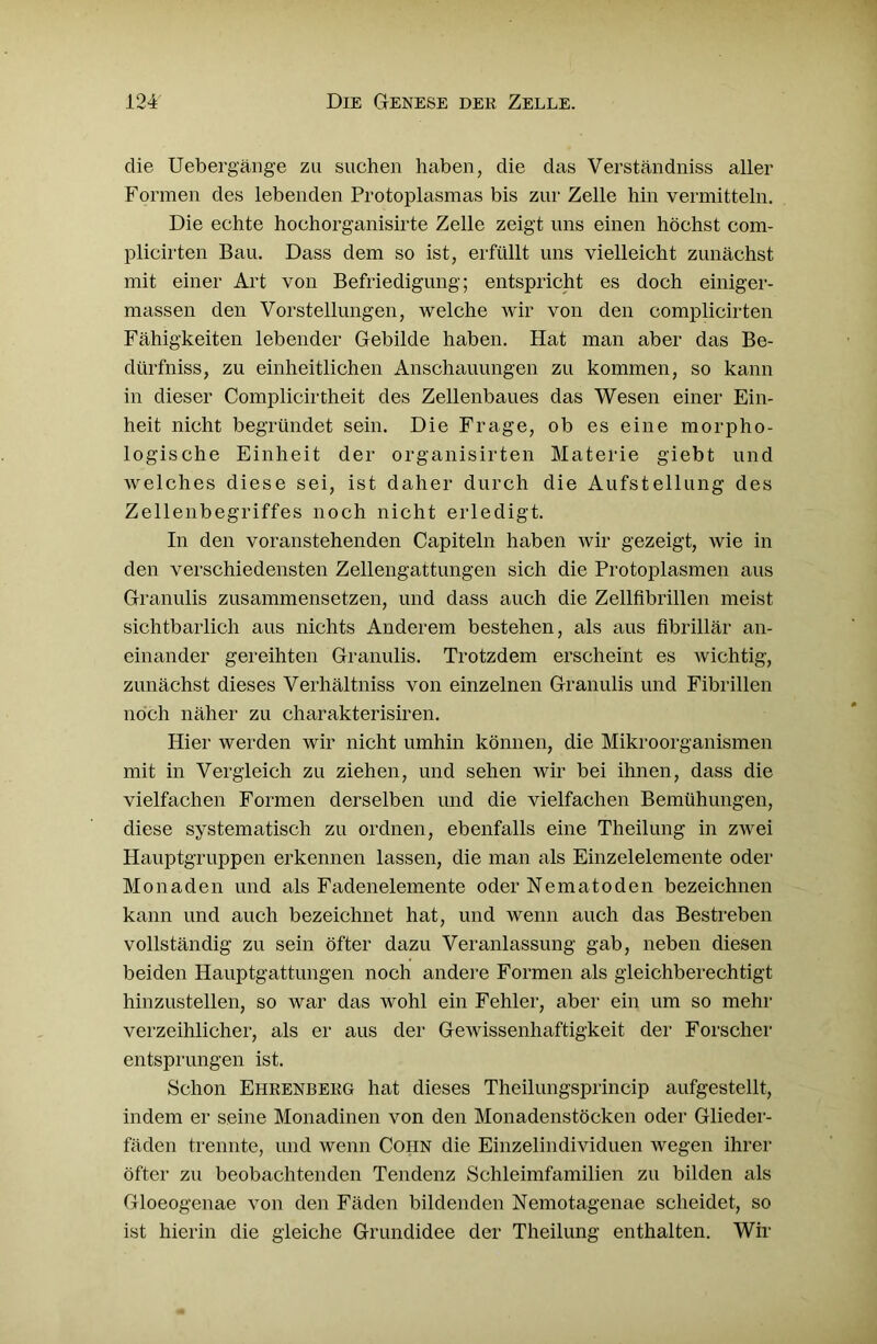 die Uebergänge zu suchen haben, die das Verständniss aller Formen des lebenden Protoplasmas bis zur Zelle hin vermitteln. Die echte hochorganisirte Zelle zeigt uns einen höchst com- plicirten Bau. Dass dem so ist, erfüllt uns vielleicht zunächst mit einer Art von Befriedigung; entspricht es doch einiger- massen den Vorstellungen, welche wir von den complicirten Fähigkeiten lebender Gebilde haben. Hat man aber das Be- dürfniss, zu einheitlichen Anschauungen zu kommen, so kann in dieser Complicirtheit des Zellenbaues das Wesen einer Ein- heit nicht begründet sein. Die Frage, ob es eine morpho- logische Einheit der organisirten Materie giebt und welches diese sei, ist daher durch die Aufstellung des Zellenbegriffes noch nicht erledigt. In den voranstehenden Capiteln haben wir gezeigt, wie in den verschiedensten Zellengattungen sich die Protoplasmen aus Granulis zusammensetzen, und dass auch die Zellfibrillen meist sichtbarlich aus nichts Anderem bestehen, als aus fibrillär an- einander gereihten Granulis. Trotzdem erscheint es wichtig, zunächst dieses Verhältniss von einzelnen Granulis und Fibrillen noch näher zu charakterisiren. Hier werden wir nicht umhin können, die Mikroorganismen mit in Vergleich zu ziehen, und sehen wir bei ihnen, dass die vielfachen Formen derselben und die vielfachen Bemühungen, diese systematisch zu ordnen, ebenfalls eine Theilung in zwei Hauptgruppen erkennen lassen, die man als Einzelelemente oder Monaden und als Fadenelemente oder Nematoden bezeichnen kann und auch bezeichnet hat, und wenn auch das Bestreben vollständig zu sein öfter dazu Veranlassung gab, neben diesen beiden Hauptgattungen noch andere Formen als gleichberechtigt hinzustellen, so war das wohl ein Fehler, aber ein um so mehr verzeihlicher, als er aus der Gewissenhaftigkeit der Forscher entsprungen ist. Schon Ehrenberg hat dieses Theilungsprincip aufgestellt, indem er seine Monadinen von den Monadenstöcken oder Glieder- fäden trennte, und wenn Coiin die Einzelindividuen wegen ihrer öfter zu beobachtenden Tendenz Schleimfamilien zu bilden als Gloeogenae von den Fäden bildenden Nemotagenae scheidet, so ist hierin die gleiche Grundidee der Theilung enthalten. Wir