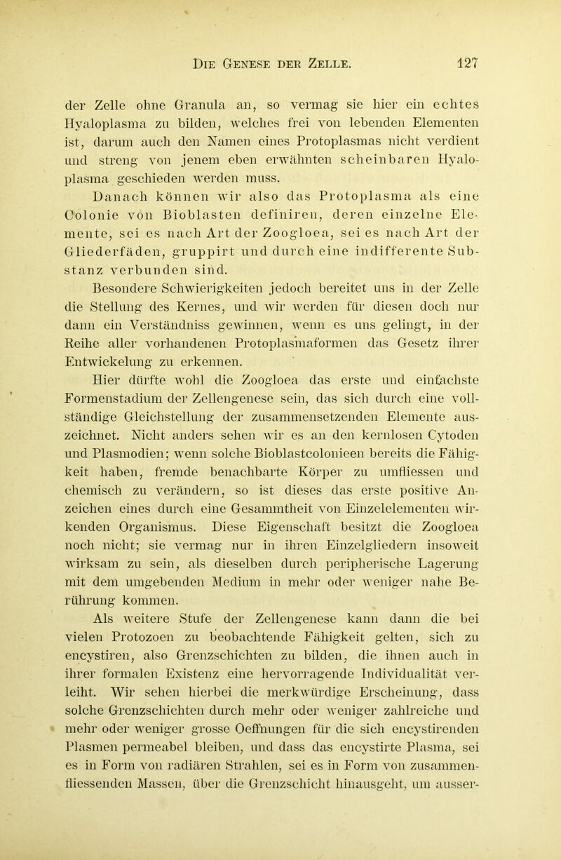 der Zelle ohne Granula an, so vermag sie hier ein echtes Hyaloplasma zu bilden, welches frei von lebenden Elementen ist, darum auch den Namen eines Protoplasmas nicht verdient und streng von jenem eben erwähnten scheinbaren Hyalo- plasma geschieden werden muss. Danach können wir also das Protoplasma als eine Colonie von Bioblasten definiren, deren einzelne Ele- mente, sei es nach Art der Zoogloea, sei es nach Art der Gliederfäden, gruppirt und durch eine indifferente Sub- stanz verbunden sind. Besondere Schwierigkeiten jedoch bereitet uns in der Zelle die Stellung des Kernes, und wir werden für diesen doch nur dann ein Verständniss gewinnen, wenn es uns gelingt, in der Reihe aller vorhandenen Protoplasmaformen das Gesetz ihrer Entwickelung zu erkennen. Hier dürfte wohl die Zoogloea das erste und einfachste Formenstadium der Zellengenese sein, das sich durch eine voll- ständige Gleichstellung der zusammensetzenden Elemente aus- zeichnet. Nicht anders sehen wir es an den kernlosen Cytoden und Plasmodien; wenn solche Bioblastcolonieen bereits die Fähig- keit haben, fremde benachbarte Körper zu umfliessen und chemisch zu verändern, so ist dieses das erste positive An- zeichen eines durch eine Gesammtheit von Einzelelementen wir- kenden Organismus. Diese Eigenschaft besitzt die Zoogloea noch nicht; sie vermag nur in ihren Einzelgliedern insoweit wirksam zu sein, als dieselben durch peripherische Lagerung mit dem umgebenden Medium in mehr oder weniger nahe Be- rührung kommen. Als weitere Stufe der Zellengenese kann dann die bei vielen Protozoen zu beobachtende Fähigkeit gelten, sich zu encystiren, also Grenzschichten zu bilden, die ihnen auch in ihrer formalen Existenz eine hervorragende Individualität ver- leiht. Wir sehen hierbei die merkwürdige Erscheinung, dass solche Grenzschichten durch mehr oder weniger zahlreiche und mehr oder weniger grosse Oeffnungen für die sich encystiren den Plasmen permeabel bleiben, und dass das encystirte Plasma, sei es in Form von radiären Strahlen, sei es in Form von zusammen- fliessenden Massen, über die Grenzschicht hinausgeht, um ausser-