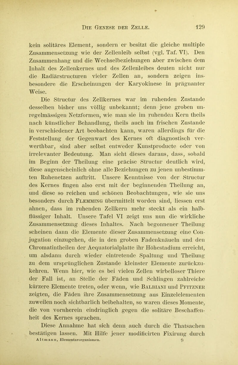 kein solitäres Element, sondern er besitzt die gleiche multiple Zusammensetzung wie der Zellenleib selbst (vgl. Taf. VI). Den Zusammenhang und die Wechselbeziehungen aber zwischen dem Inhalt des Zellenkernes und des Zellenleibes deuten nicht nur die Radiärstructuren vieler Zellen an, sondern zeigen ins- besondere die Erscheinungen der Karyokinese in prägnanter Weise. Die Structur des Zellkernes war im ruhenden Zustande desselben bisher uns völlig unbekannt; denn jene groben un- regelmässigen Netzformen, wie man sie im ruhenden Kern tlieils nach künstlicher Behandlung, tlieils auch im frischen Zustande in verschiedener Art beobachten kann, waren allerdings für die Feststellung der Gegenwart des Kernes oft diagnostisch ver- wertlibar, sind aber selbst entweder Kunstproducte oder von irrelevanter Bedeutung. Man sieht dieses daraus, dass, sobald im Beginn der Theilung eine präcise Structur deutlich wird, diese augenscheinlich ohne alle Beziehungen zu jenen unbestimm- ten Ruhenetzen auftritt. Unsere Kenntnisse von der Structur des Kernes fingen also erst mit der beginnenden Theilung an, und diese so reichen und schönen Beobachtungen, wie sie uns besonders durch Flemming übermittelt worden sind, Hessen erst ahnen, dass im ruhenden Zellkern mehr steckt als ein halb- flüssiger Inhalt. Unsere Tafel VI zeigt uns nun die wirkliche Zusammensetzung dieses Inhaltes. Nach begonnener Theilung scheinen dann die Elemente dieser Zusammensetzung eine Con- jugation einzugehen, die in den groben Fadenknäueln und den Chromatintheilen der Aequatorialplatte ihr Höhestadium erreicht, um alsdann durch wieder eintretende Spaltung und Theilung zu dem ursprünglichen Zustande kleinster Elemente zurückzu- kehren. Wenn hier, wie es bei vielen Zellen wirbelloser Thiere der Fall ist, an Stelle der Fäden und Schlingen zahlreiche kürzere Elemente treten, oder wenn, wie Balbiani und Pfitznek zeigten, die Fäden ihre Zusammensetzung aus Einzelelementen zuweilen noch sichtbarlich beibehalten, so waren dieses Momente, die von vornherein eindringlich gegen die solitäre Beschaffen- heit des Kernes sprachen. Diese Annahme hat sich denn auch durch die Tliatsachen bestätigen lassen. Mit Hilfe jener modificirten Fixirung durch Altmann, Elementarorganismen. 9