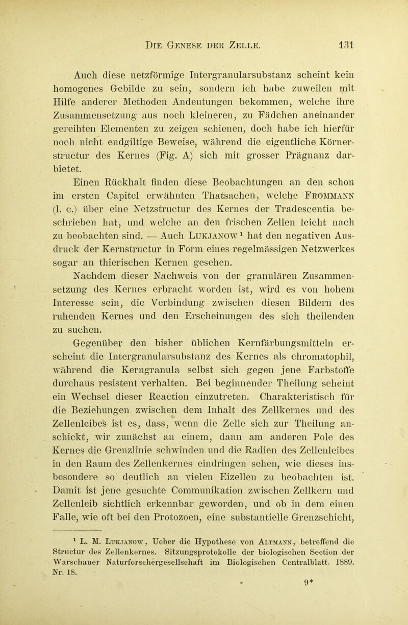 Auch diese netzförmige Intergranularsubstanz scheint kein homogenes Gebilde zu sein, sondern ich habe zuweilen mit Hilfe anderer Methoden Andeutungen bekommen, welche ihre Zusammensetzung aus noch kleineren, zu Fädchen aneinander gereihten Elementen zu zeigen schienen, doch habe ich hierfür noch nicht endgültige Beweise, während die eigentliche Körner- structur des Kernes (Fig. A) sich mit grosser Prägnanz dar- bietet. Einen Rückhalt finden diese Beobachtungen an den schon im ersten Capitel erwähnten Thatsachen, welche Frommann (1. c.) über eine Netzstructur des Kernes der Tradescentia be- schrieben hat, und welche an den frischen Zellen leicht nach zu beobachten sind. — Auch Lukjanow 1 hat den negativen Aus- druck der Kernstructur in Form eines regelmässigen Netzwerkes sogar an thierischen Kernen gesehen. Nachdem dieser Nachweis von der granulären Zusammen- setzung des Kernes erbracht worden ist, wird es von hohem Interesse sein, die Verbindung zwischen diesen Bildern des ruhenden Kernes und den Erscheinungen des sich theilenden zu suchen. Gegenüber den bisher üblichen Kernfärbungsmitteln er- scheint die Intergranularsubstanz des Kernes als chromatophil, während die Kerngranula selbst sich gegen jene Farbstoffe durchaus resistent verhalten. Bei beginnender Theilung scheint ein Wechsel dieser Reaction einzutreten. Charakteristisch für die Beziehungen zwischen dem Inhalt des Zellkernes und des Zellenleibes ist es, dass, wenn die Zelle sich zur Theilung an- schickt, wir zunächst an einem, dann am anderen Pole des Kernes die Grenzlinie schwinden und die Radien des Zellenleibes in den Raum des Zellenkernes eindringen sehen, wie dieses ins- besondere so deutlich an vielen Eizellen zu beobachten ist. Damit ist jene gesuchte Communikation zwischen Zellkern und Zellenleib sichtlich erkennbar geworden, und ob in dem einen Falle, wie oft bei den Protozoen, eine substantielle Grenzschicht, 1 L. M. Lukjanow, Ueber die Hypothese von Altmann, betreffend die Structur des Zellenkernes. Sitzungsprotokolle der biologischen Section der Warschauer Naturforschergesellschaft im Biologischen Centralblatt. 1889. Nr. 18. 9*