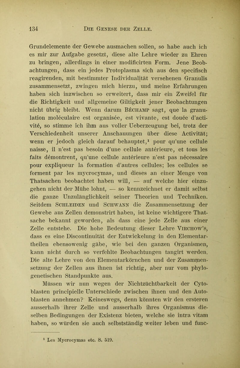 Grundelemente der Gewebe ausmachen sollen, so habe auch ich es mir zur Aufgabe gesetzt, diese alte Lehre wieder zu Ehren zu bringen, allerdings in einer modificirten Form. Jene Beob- achtungen, dass ein jedes Protoplasma sich aus den specifisch reagirenden, mit bestimmter Individualität versehenen Granulis zusammensetzt, zwingen mich hierzu, und meine Erfahrungen haben sich inzwischen so erweitert, dass mir ein Zweifel für die Richtigkeit und allgemeine Giltigkeit jener Beobachtungen nicht übrig bleibt. Wenn darum Bechamp sagt, que la granu- lation moleculaire est organisee, est vivante, est douee d’acti- vitd, so stimme ich ihm aus voller Ueberzeugung bei, trotz der Verschiedenheit unserer Anschauungen über diese Activität; wenn er jedoch gleich darauf behauptet,1 pour qu’une cellule naisse, il n’est pas besoin d’une cellule anterieure, et tous les faits demontrent, qu’une cellule anterieure n’est pas necessaire pour expliqueur la formation d’autres cellules; les cellules se forment par les mycrocymas, und dieses an einer Menge von Thatsachen beobachtet haben will, — auf welche hier einzu- gehen nicht der Mühe lohnt, — so kennzeichnet er damit selbst die ganze Unzulänglichkeit seiner Theorien und Techniken. Seitdem Schleiden und Schwann die Zusammensetzung der Gewebe aus Zellen demonstrirt haben, ist keine wichtigere That- sache bekannt geworden, als dass eine jede Zelle aus einer Zelle entstehe. Die hohe Bedeutung dieser Lehre Virchow’s, dass es eine Discontinuität der Entwickelung in den Elementar- theilen ebensowenig gäbe, wie bei den ganzen Organismen, kann nicht durch so verfehlte Beobachtungen tangirt werden. Die alte Lehre von den Elementarkörnchen und der Zusammen- setzung der Zellen aus ihnen ist richtig, aber nur vom phylo- genetischen Standpunkte aus. Müssen wir nun wegen der Nichtzüchtbarkeit der Cyto- blasten principielle Unterschiede zwischen ihnen und den Auto- blasten annehmen? Keineswegs, denn könnten wir den ersteren ausserhalb ihrer Zelle und ausserhalb ihres Organismus die- selben Bedingungen der Existenz bieten, welche sie intra vitam haben, so würden sie auch selbstständig weiter leben und func- 1 Les Mycrocymas etc. S. 519.