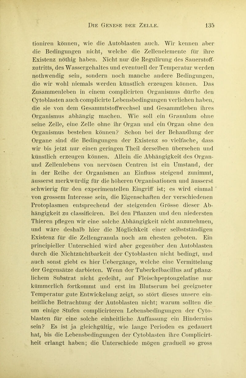 tioniren können, wie die Antoblasten auch. Wir kennen aber die Bedingungen nicht, welche die Zellenelemente für ihre Existenz nöthig haben. Nicht nur die Regulirung des Sauerstoff- zutritts, des Wassergehaltes und eventuell der Temperatur werden nothwendig sein, sondern noch manche andere Bedingungen, die wir wohl niemals werden künstlich erzeugen können. Das Zusammenleben in einem complicirten Organismus dürfte den Cytoblasten auch complicirte Lebensbedingungen verliehen haben, die sie von dem Gesammtstoffwechsel und Gesammtleben ihres Organismus abhängig machen. Wie soll ein Granulum ohne seine Zelle, eine Zelle ohne ihr Organ und ein Organ ohne den Organismus bestehen können? Schon bei der Behandlung der Organe sind die Bedingungen der Existenz so vielfache, dass wir bis jetzt nur einen geringen Theil derselben übersehen und künstlich erzeugen können. Allein die Abhängigkeit des Organ- und Zellenlebens von nervösen Centren ist ein Umstand, der in der Reihe der Organismen an Einfluss steigend zunimmt, äusserst merkwürdig für die höheren Organisationen und äusserst schwierig für den experimentellen Eingriff ist; es wird einmal von grossem Interesse sein, die Eigenschaften der verschiedenen Protoplasmen entsprechend der steigenden Grösse dieser Ab- hängigkeit zu classificiren. Bei den Pflanzen und den niedersten Thieren pflegen wir eine solche Abhängigkeit nicht anzunehmen, und wäre deshalb hier die Möglichkeit einer selbstständigen Existenz für die Zellengranula noch am ehesten geboten. Ein principieller Unterschied wird aber gegenüber den Antoblasten durch die Nichtzüchtbarkeit der Cytoblasten nicht bedingt, und auch sonst giebt es hier Uebergänge, welche eine Vermittelung der Gegensätze darbieten. Wenn der Tuberkelbacillus auf pflanz- lichem Substrat nicht gedeiht, auf Fleischpeptongelatine nur kümmerlich fortkommt und erst im Blutserum bei geeigneter Temperatur gute Entwickelung zeigt, so stört dieses unsere ein- heitliche Betrachtung der Antoblasten nicht; warum sollten die um einige Stufen complicirteren Lebensbedingungen der Cyto- blasten für eine solche einheitliche Auffassung ein Hinderniss sein? Es ist ja gleichgültig, wie lange Perioden es gedauert hat, bis die Lebensbedingungen der Cytoblasten ihre Complicirt- heit erlangt haben; die Unterschiede mögen graduell so gross