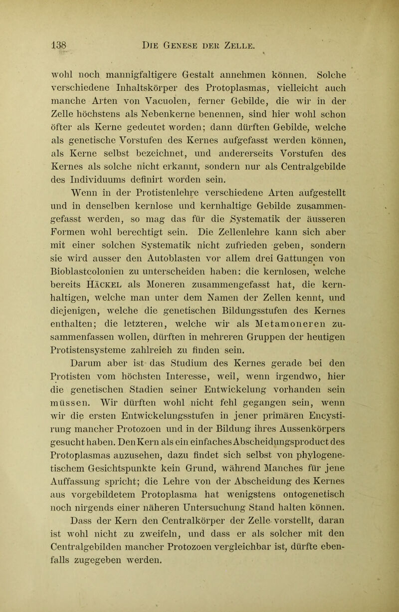 wohl noch mannigfaltigere Gestalt annehmen können. Solche verschiedene Inhaltskörper des Protoplasmas, vielleicht auch manche Arten von Vacuolen, ferner Gebilde, die wir in der Zelle höchstens als Nebenkerne benennen, sind hier wohl schon öfter als Kerne gedeutet worden; dann dürften Gebilde, welche als genetische Vorstufen des Kernes aufgefasst werden können, als Kerne selbst bezeichnet, und andererseits Vorstufen des Kernes als solche nicht erkannt, sondern nur als Centralgebilde des Individuums definirt worden sein. Wenn in der Protistenlehre verschiedene Arten aufgestellt und in denselben kernlose und kernhaltige Gebilde zusammen- gefasst werden, so mag das für die Systematik der äusseren Formen wohl berechtigt sein. Die Zellenlehre kann sich aber mit einer solchen Systematik nicht zufrieden geben, sondern sie wird ausser den Autoblasten vor allem drei Gattungen von Bioblastcolonien zu unterscheiden haben: die kernlosen, welche bereits Hackel als Moneren zusammengefasst hat, die kern- haltigen, welche man unter dem Namen der Zellen kennt, und diejenigen, welche die genetischen Bildungsstufen des Kernes enthalten; die letzteren, welche wir als Metamoneren zu- sammenfassen wollen, dürften in mehreren Gruppen der heutigen Protistensysteme zahlreich zu finden sein. Darum aber ist das Studium des Kernes gerade bei den Protisten vom höchsten Interesse, weil, wenn irgendwo, hier die genetischen Stadien seiner Entwickelung vorhanden sein müssen. Wir dürften wolil nicht fehl gegangen sein, wenn wir die ersten Entwickelungsstufen in jener primären Encysti- rung mancher Protozoen und in der Bildung ihres Aussenkörpers gesucht haben. Den Kern als ein einfaches Abscheidungsproduct des Protoplasmas anzusehen, dazu findet sich selbst von phylogene- tischem Gesichtspunkte kein Grund, während Manches für jene Auffassung spricht; die Lehre von der Abscheidung des Kernes aus vorgebildetem Protoplasma hat wenigstens ontogenetisch noch nirgends einer näheren Untersuchung Stand halten können. Dass der Kern den Centralkörper der Zelle vorstellt, daran ist wohl nicht zu zweifeln, und dass er als solcher mit den Centralgebilden mancher Protozoen vergleichbar ist, dürfte eben- falls zugegeben werden.