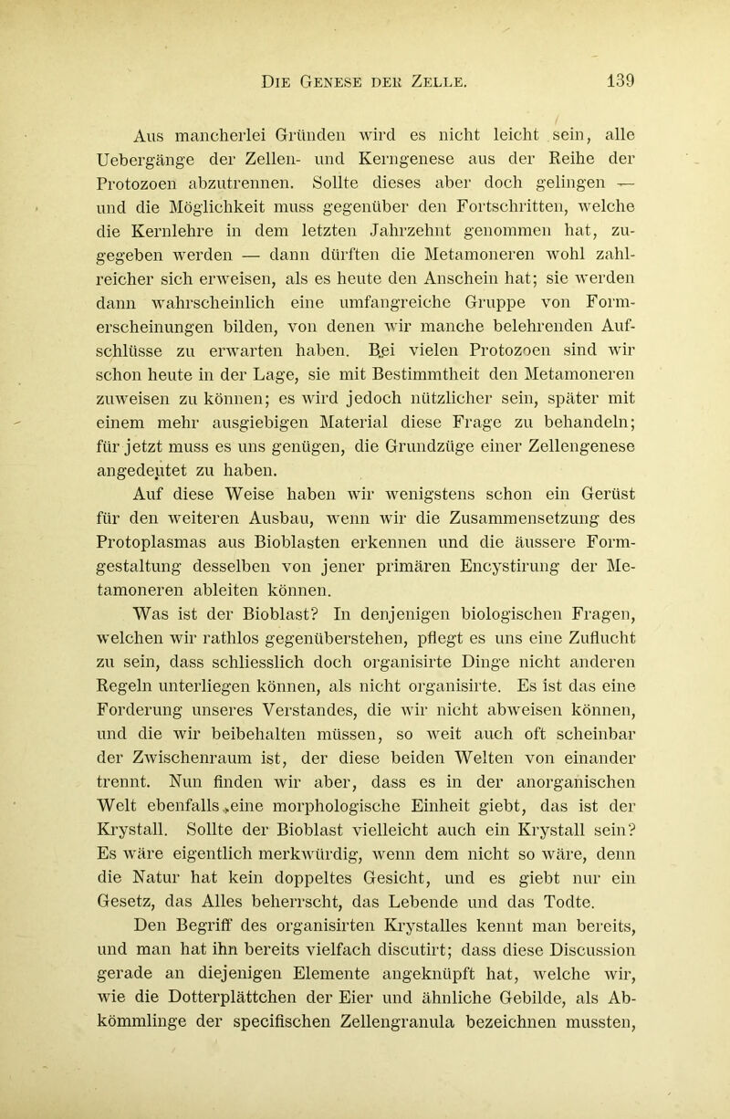 Aus mancherlei Gründen wird es nicht leicht sein, alle Uebergänge der Zellen- und Kerngenese aus der Reihe der Protozoen abzutrennen. Sollte dieses aber doch gelingen — und die Möglichkeit muss gegenüber den Fortschritten, welche die Kernlehre in dem letzten Jahrzehnt genommen hat, zu- gegeben werden — dann dürften die Metamoneren wohl zahl- reicher sich erweisen, als es heute den Anschein hat; sie werden dann wahrscheinlich eine umfangreiche Gruppe von Form- erscheinungen bilden, von denen wir manche belehrenden Auf- schlüsse zu erwarten haben. B„ei vielen Protozoen sind wir schon heute in der Lage, sie mit Bestimmtheit den Metamoneren zuweisen zu können; es wird jedoch nützlicher sein, später mit einem mehr ausgiebigen Material diese Frage zu behandeln; für jetzt muss es uns genügen, die Grundzüge einer Zellengenese angedeutet zu haben. Auf diese Weise haben wir wenigstens schon ein Gerüst für den weiteren Ausbau, wenn wir die Zusammensetzung des Protoplasmas aus Bioblasten erkennen und die äussere Form- gestaltung desselben von jener primären Encystirung der Me- tamoneren ableiten können. Was ist der Bioblast? In denjenigen biologischen Fragen, welchen wir rathlos gegenüberstehen, pflegt es uns eine Zuflucht zu sein, dass schliesslich doch organisirte Dinge nicht anderen Regeln unterliegen können, als nicht organisirte. Es ist das eine Forderung unseres Verstandes, die wir nicht abweisen können, und die wir beibehalten müssen, so weit auch oft scheinbar der Zwischenraum ist, der diese beiden Welten von einander trennt. Nun finden wir aber, dass es in der anorganischen Welt ebenfalls »eine morphologische Einheit giebt, das ist der Krystall. Sollte der Bioblast vielleicht auch ein Krystall sein? Es wäre eigentlich merkwürdig, Avenn dem nicht so wäre, denn die Natur hat kein doppeltes Gesicht, und es giebt nur ein Gesetz, das Alles beherrscht, das Lebende und das Todte. Den Begriff des organisirten Krystalles kennt man bereits, und man hat ihn bereits vielfach discutirt; dass diese Discussion gerade an diejenigen Elemente angeknüpft hat, welche wir, wie die Dotterplättchen der Eier und ähnliche Gebilde, als Ab- kömmlinge der specifischen Zellengranula bezeichnen mussten,