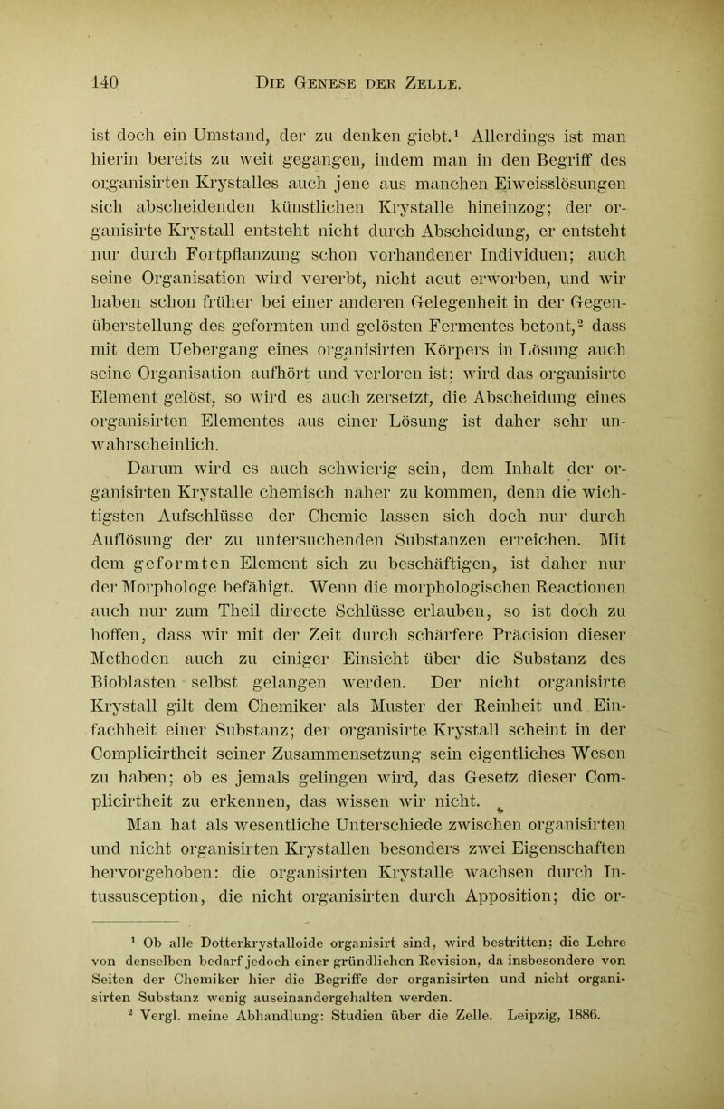 ist doch ein Umstand, der zu denken giebt.1 Allerdings ist man hierin bereits zu weit gegangen, indem man in den Begriff des organisirten Krystalles auch jene aus manchen Eiweisslösungen sich abscheidenden künstlichen Krystalle hineinzog; der or- ganisirte Krystall entsteht nicht durch Abscheidung, er entsteht nur durch Fortpflanzung schon vorhandener Individuen; auch seine Organisation wird vererbt, nicht acut erworben, und wir haben schon früher bei einer anderen Gelegenheit in der Gegen- überstellung des geformten und gelösten Fermentes betont,2 dass mit dem Uebergang eines organisirten Körpers in Lösung auch seine Organisation aufhört und verloren ist; wird das organisirte Element gelöst, so wird es auch zersetzt, die Abscheidung eines organisirten Elementes aus einer Lösung ist daher sehr un- wahrscheinlich. Darum wird es auch schwierig sein, dem Inhalt der or- ganisirten Krystalle chemisch näher zu kommen, denn die Avich- tigsten Aufschlüsse der Chemie lassen sich doch nur durch Auflösung der zu untersuchenden Substanzen erreichen. Mit dem geformten Element sich zu beschäftigen, ist daher nur der Morphologe befähigt. Wenn die morphologischen Reactionen auch nur zum Theil directe Schlüsse erlauben, so ist doch zu hoffen, dass Avir mit der Zeit durch schärfere Präcision dieser Methoden auch zu einiger Einsicht über die Substanz des Bioblasten selbst gelangen werden. Der nicht organisirte Krystall gilt dem Chemiker als Muster der Reinheit und Ein- fachheit einer Substanz; der organisirte Krystall scheint in der Complicirtheit seiner Zusammensetzung sein eigentliches Wesen zu haben; ob es jemals gelingen wird, das Gesetz dieser Com- plicirtheit zu erkennen, das wissen Avir nicht. Man hat als wesentliche Unterschiede zwischen organisirten und nicht organisirten Krystallen besonders ZA\rei Eigenschaften hervorgehoben: die organisirten Krystalle Avachsen durch In- tussusception, die nicht organisirten durch Apposition; die or- 1 Ob alle Dotterkrystalloide organisirt sind, wird bestritten; die Lehre von denselben bedarf jedoch einer gründlichen Revision, da insbesondere von Seiten der Chemiker hier die Begriffe der organisirten und nicht organi- sirten Substanz wenig auseinandergehalten werden. 2 Vergl. meine Abhandlung: Studien über die Zelle. Leipzig, 1886.