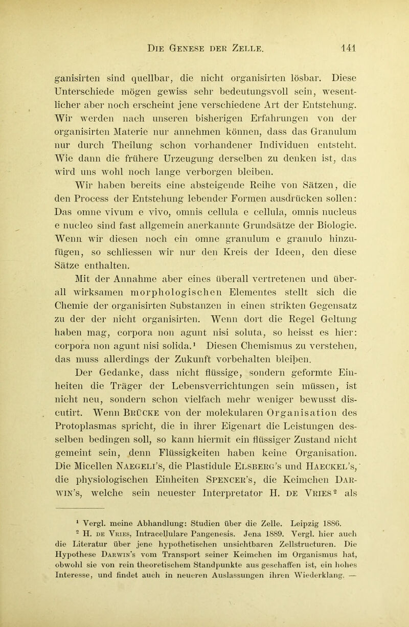 g’anisirten sind quellbar, die nicht organisirten lösbar. Diese Unterschiede mögen gewiss sehr bedeutungsvoll sein, wesent- licher aber noch erscheint jene verschiedene Art der Entstehung. Wir werden nach unseren bisherigen Erfahrungen von der organisirten Materie nur annehmen können, dass das Granulum nur durch Theilung schon vorhandener Individuen entsteht. Wie dann die frühere Urzeugung derselben zu denken ist, das wird uns wohl noch lange verborgen bleiben. Wir haben bereits eine absteigende Reihe von Sätzen, die den Process der Entstehung lebender Formen ausdrücken sollen: Das omne vivum e vivo, omnis cellula e cellula, omnis nucleus e nucleo sind fast allgemein anerkannte Grundsätze der Biologie. Wenn wir diesen noch ein omne granulum e granulo hinzu- fügen, so schliessen wir nur den Kreis der Ideen, den diese Sätze enthalten. Mit der Annahme aber eines überall vertretenen und über- all wirksamen morphologischen Elementes stellt sich die Chemie der organisirten Substanzen in einen strikten Gegensatz zu der der nicht organisirten. Wenn dort die Regel Geltung haben mag, Corpora non agunt nisi soluta, so heisst es hier: Corpora non agunt nisi solida.1 Diesen Chemismus zu verstehen, das muss allerdings der Zukunft Vorbehalten bleiben. Der Gedanke, dass nicht flüssige, sondern geformte Ein- heiten die Träger der Lebensverrichtungen sein müssen, ist nicht neu, sondern schon vielfach mehr weniger bewusst dis- cutirt. Wenn Brücke von der molekularen Organisation des Protoplasmas spricht, die in ihrer Eigenart die Leistungen des- selben bedingen soll, so kann hiermit ein flüssiger Zustand nicht gemeint sein, denn Flüssigkeiten haben keine Organisation. Die Micellen Naegeli’s, die Plastidule Elsberg’s und Haeckel’s, die physiologischen Einheiten Spencer’s, die Keimchen Dar- win’s, welche sein neuester Interpretator H. de Vries2 als 1 Vergl. meine Abhandlung: Studien über die Zelle. Leipzig 188G. 2 H. de Vries, Intracellulare Pangenesis. Jena 1889. Vergl. hier auch die Literatur über jene hypothetischen unsichtbaren Zellstructuren. Die Hypothese Darwin’s vom Transport seiner Keimchen im Organismus hat, obwohl sie von rein theoretischem Standpunkte aus geschaffen ist, ein hohes Interesse, und findet auch in neueren Auslassungen ihren Wiederklang. —