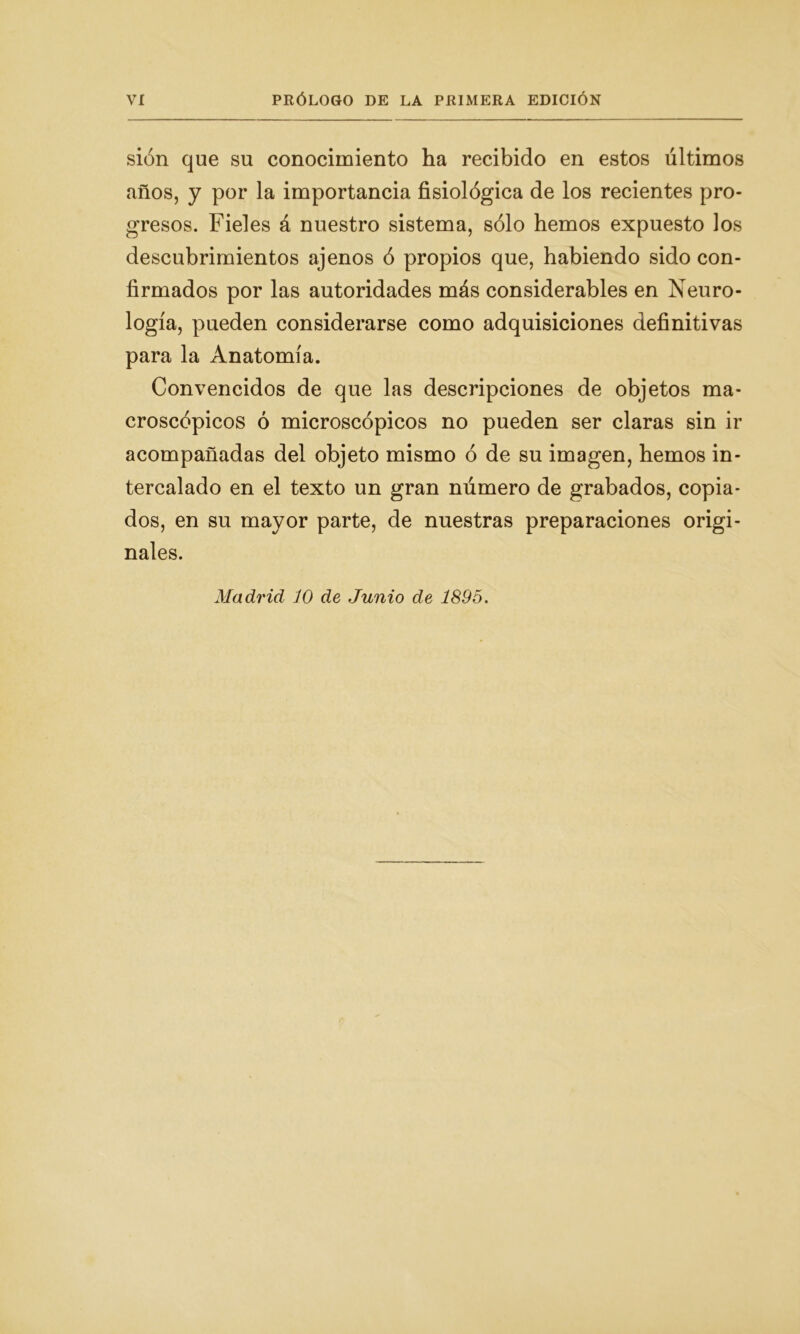 Vi PRÓLOGO DE LA PRIMERA EDICIÓN sión que su conocimiento ha recibido en estos últimos años, y por la importancia fisiológica de los recientes pro- gresos. Fieles á nuestro sistema, sólo hemos expuesto los descubrimientos ajenos ó propios que, habiendo sido con- firmados por las autoridades más considerables en Neuro- logía, pueden considerarse como adquisiciones definitivas para la Anatomía. Convencidos de que las descripciones de objetos ma- croscópicos ó microscópicos no pueden ser claras sin ir acompañadas del objeto mismo ó de su imagen, hemos in- tercalado en el texto un gran número de grabados, copia- dos, en su mayor parte, de nuestras preparaciones origi- nales.