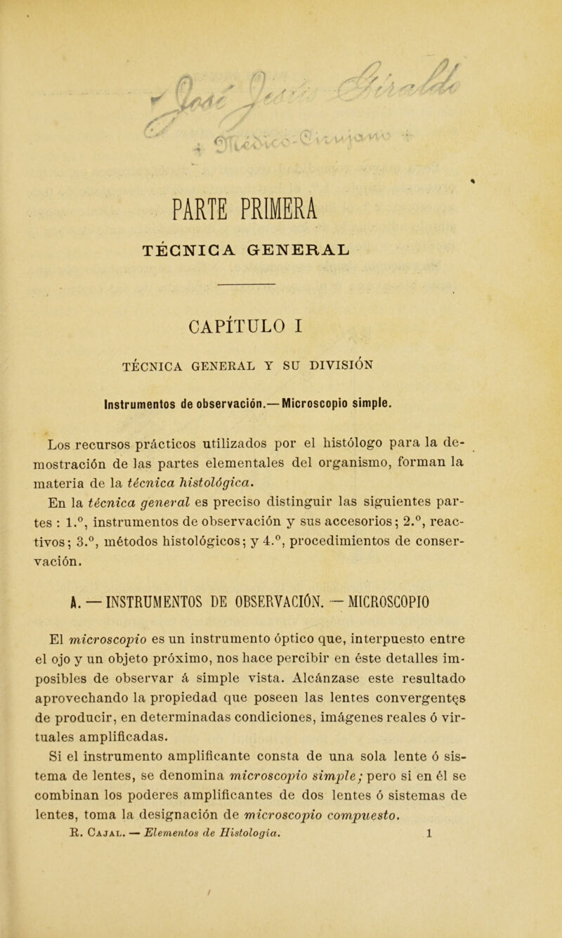 PARTE PRIMERA TÉCNICA GENERAL CAPÍTULO I TÉCNICA GENERAL Y SU DIVISION Instrumentos de observación.—Microscopio simple. Los recursos prácticos utilizados por el histólogo para la de- mostración de las partes elementales del organismo, forman la materia de la técnica histológica. En la técnica general es preciso distinguir las siguientes par- tes : l.°, instrumentos de observación y sus accesorios; 2.°, reac- tivos; 3.°, métodos histológicos; y 4.°, procedimientos de conser- vación, A. —INSTRUMENTOS DE OBSERVACION. —MICROSCOPIO El microscopio es un instrumento óptico que, interpuesto entre el ojo y un objeto próximo, nos hace percibir en éste detalles im- posibles de observar á simple vista. Alcánzase este resultado aprovechando la propiedad que poseen las lentes convergentes de producir, en determinadas condiciones, imágenes reales ó vir- tuales amplificadas. Si el instrumento amplificante consta de una sola lente ó sis- tema de lentes, se denomina microscopio simple; pero si en él se combinan los poderes amplificantes de dos lentes ó sistemas de lentes, toma la designación de microscopio compuesto. R. Cajal. — Elementos de Histología. 1 /