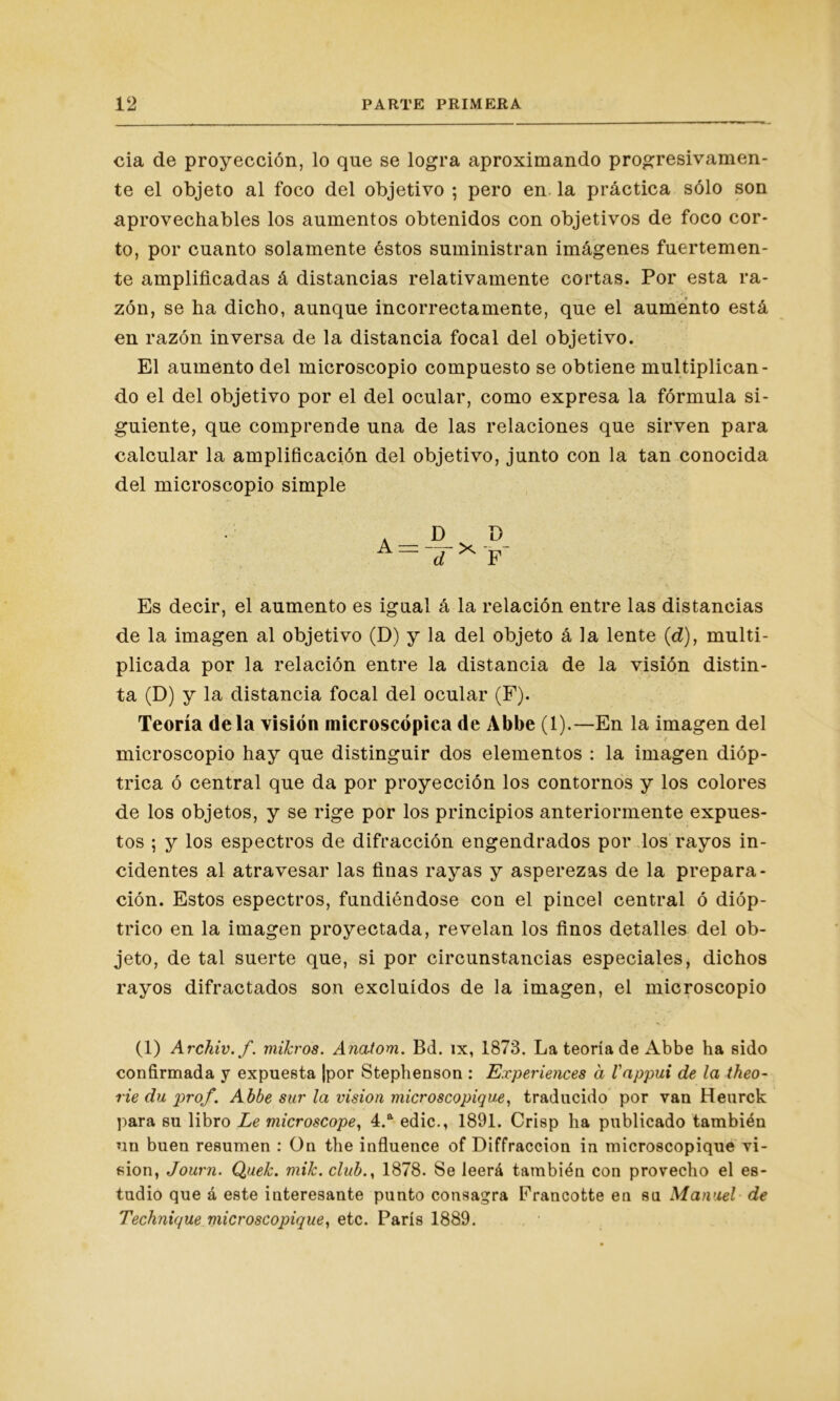 cia de proyección, lo qne se logra aproximando progresivamen- te el objeto al foco del objetivo ; pero en la práctica sólo son aprovechables los aumentos obtenidos con objetivos de foco cor- to, por cuanto solamente éstos suministran imágenes fuertemen- te amplificadas á distancias relativamente cortas. Por esta ra- zón, se ha dicho, aunque incorrectamente, que el aumento está en razón inversa de la distancia focal del objetivo. El aumento del microscopio compuesto se obtiene multiplican- do el del objetivo por el del ocular, como expresa la fórmula si- guiente, que comprende una de las relaciones que sirven para calcular la amplificación del objetivo, junto con la tan conocida del microscopio simple D F Es decir, el aumento es igual á la relación entre las distancias de la imagen al objetivo (D) y la del objeto á la lente (d), multi- plicada por la relación entre la distancia de la visión distin- ta (D) y la distancia focal del ocular (F). Teoría déla visión microscópica de Abbe (1).—En la imagen del • . ' f microscopio hay que distinguir dos elementos : la imagen dióp- trica ó central que da por proyección los contornos y los colores de los objetos, y se rige por los principios anteriormente expues- tos ; y los espectros de difracción engendrados por los rayos in- cidentes al atravesar las finas rayas y asperezas de la prepara- ción. Estos espectros, fundiéndose con el pincel central ó dióp- trico en la imagen proyectada, revelan los finos detalles del ob- jeto, de tal suerte que, si por circunstancias especiales, dichos rayos difractados son excluidos de la imagen, el microscopio (1) Archiv.f. mikros. Anatom. Bd. íx, 1873. La teoría de Abbe ha sido confirmada y expuesta |por Stephenson : Experiences á l'appui de la theo- rie du prof. Abbe sur la visión microscopique, traducido por van Heurck para su libro Le microscope, 4.a edic., 1891. Crisp ha publicado también un buen resumen : On the influence of Diffraccion in microscopique vi- sión, Jouvn. Quek. mik. club., 1878. Se leerá también con provecho el es- tudio que á este interesante punto consagra Francotte en su Manuel de Technique microscopique, etc. París 1889.