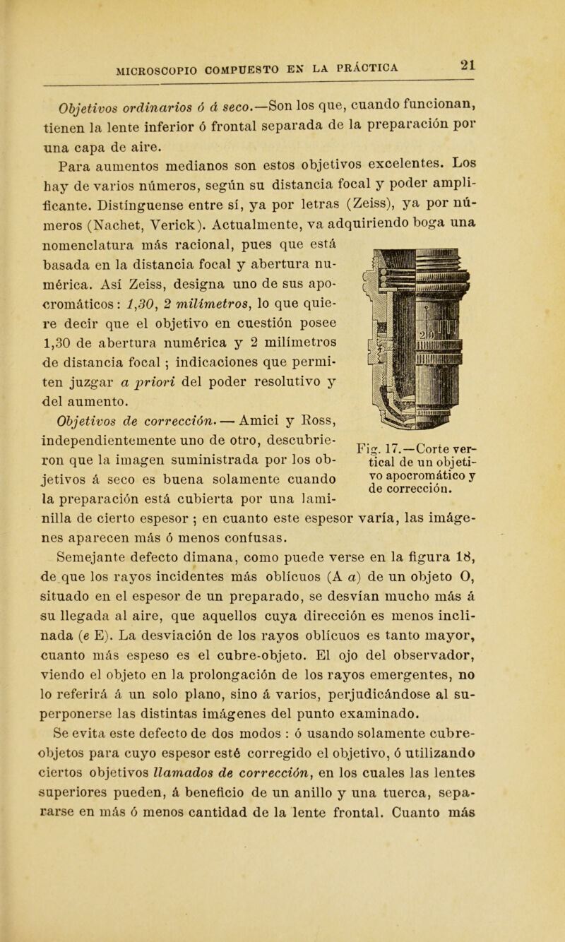 Objetivos ordinarios ó á seco.—Son los que, cuando funcionan, tienen la lente inferior ó frontal separada de la preparación por una capa de aire. Para aumentos medianos son estos objetivos excelentes. Los hay de varios números, según su distancia focal y poder ampli- ficante. Distínguense entre sí, ya por letras (Zeiss), ya por nú- meros (Nachet, Verick). Actualmente, va adquiriendo boga una nomenclatura más racional, pues que está basada en la distancia focal y abertura nu- mérica. Así Zeiss, designa uno de sus apo- cromáticos: 1,30, 2 milímetros, lo que quie- re decir que el objetivo en cuestión posee 1,30 de abertura numérica y 2 milímetros de distancia focal ; indicaciones que permi- ten juzgar a priori del poder resolutivo y del aumento. Objetivos de corrección. — Amici y Ross, independientemente uno de otro, descubrie- ron que la imagen suministrada por los ob- jetivos á seco es buena solamente cuando la preparación está cubierta por una lami- nilla de cierto espesor ; en cuanto este espesor varía, las imáge- nes aparecen más ó menos confusas. Semejante defecto dimana, como puede verse en la figura 18, de que los rayos incidentes más oblicuos (A a) de un objeto O, situado en el espesor de un preparado, se desvían mucho más á su llegada al aire, que aquellos cuya dirección es menos incli- nada (e E). La desviación de los rayos oblicuos es tanto mayor, cuanto más espeso es el cubre-objeto. El ojo del observador, viendo el objeto en la prolongación de los rayos emergentes, no lo referirá á un solo plano, sino á varios, perjudicándose al su- perponerse las distintas imágenes del punto examinado. Se evita este defecto de dos modos : ó usando solamente cubre- objetos para cuyo espesor esté corregido el objetivo, ó utilizando ciertos objetivos llamados de corrección, en los cuales las lentes superiores pueden, á beneficio de un anillo y una tuerca, sepa- rarse en más ó menos cantidad de la lente frontal. Cuanto más Fig. 17.—Corte ver- tical de un objeti- vo apocromático y de corrección.