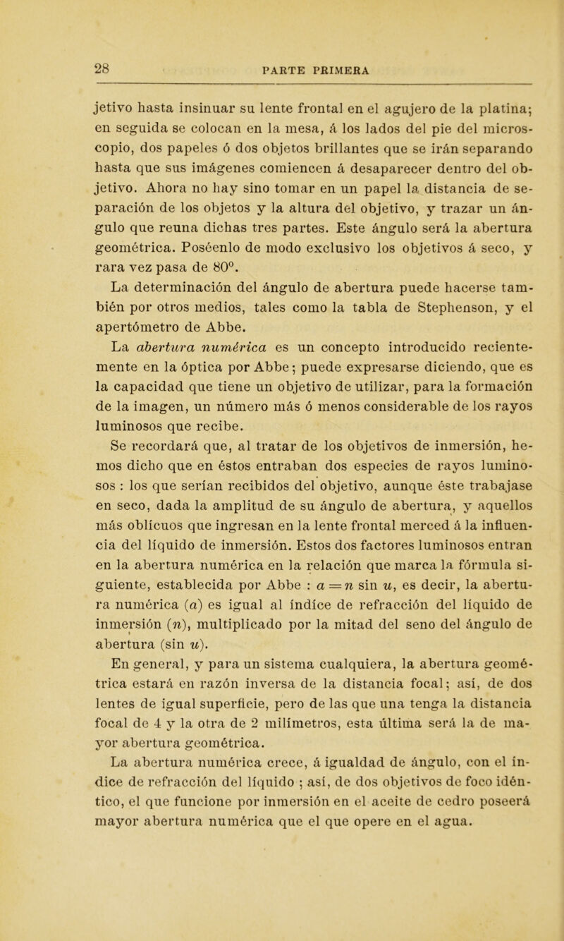 jetivo hasta insinuar su lente frontal en el agujero de la platina; en seguida se colocan en la mesa, á los lados del pie del micros- copio, dos papeles ó dos objetos brillantes que se irán separando hasta que sus imágenes comiencen á desaparecer dentro del ob- jetivo. Ahora no hay sino tomar en un papel la distancia de se- paración de los objetos y la altura del objetivo, y trazar un án- gulo que reúna dichas tres partes. Este ángulo será la abertura geométrica. Poséenlo de modo exclusivo los objetivos á seco, y rara vez pasa de 80°. La determinación del ángulo de abertura puede hacerse tam- bién por otros medios, tales como la tabla de Stephenson, y el apertómetro de Abbe. La abertura numérica es un concepto introducido reciente- mente en la óptica por Abbe; puede expresarse diciendo, que es la capacidad que tiene un objetivo de utilizar, para la formación de la imagen, un número más ó menos considerable de los rayos luminosos que recibe. Se recordará que, al tratar de los objetivos de inmersión, he- mos dicho que en éstos entraban dos especies de rayos lumino- sos : los que serían recibidos del objetivo, aunque éste trabajase en seco, dada la amplitud de su ángulo de abertura, y aquellos más oblicuos que ingresan en la lente frontal merced á la influen- cia del líquido de inmersión. Estos dos factores luminosos entran en la abertura numérica en la relación que marca la fórmula si- guiente, establecida por Abbe : a =n sin u, es decir, la abertu- ra numérica (a) es igual al índice de refracción del líquido de inmersión (w), multiplicado por la mitad del seno del ángulo de abertura (sin u). En general, y para un sistema cualquiera, la abertura geomé- trica estará en razón inversa de la distancia focal; así, de dos lentes de igual superficie, pero de las que una tenga la distancia focal de 4 y la otra de 2 milímetros, esta última será la de ma- yor abertura geométrica. La abertura numérica crece, á igualdad de ángulo, con el ín- dice de refracción del líquido ; así, de dos objetivos de foco idén- tico, el que funcione por inmersión en el aceite de cedro poseerá mayor abertura numérica que el que opere en el agua.