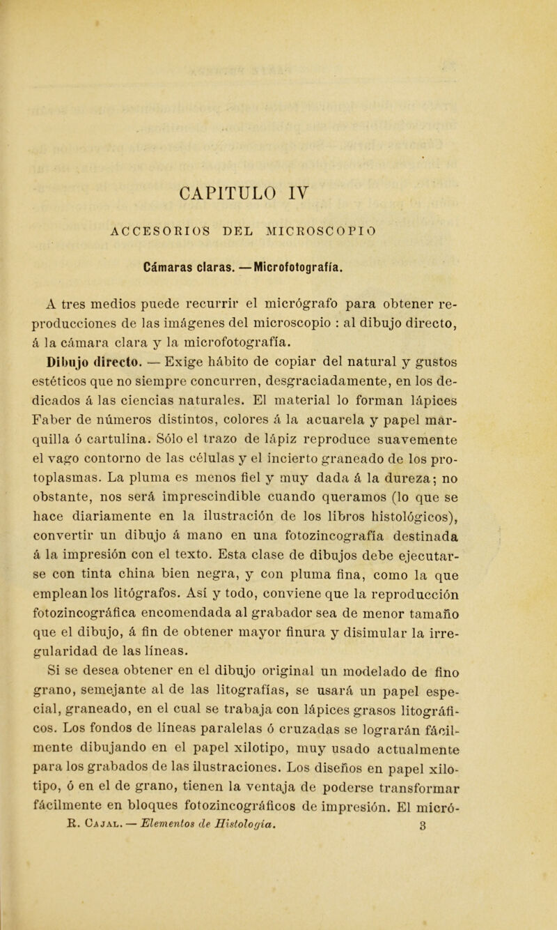 CAPITULO IV ACCESORIOS DEL MICROSCOPIO Cámaras claras. —Microfotografía. A tres medios puede recurrir el micrógrafo para obtener re- producciones de las imágenes del microscopio : al dibujo directo, á la cámara clara y la microfotografía. Dibujo directo. — Exige hábito de copiar del natural y gustos estéticos que no siempre concurren, desgraciadamente, en los de- dicados á las ciencias naturales. El material lo forman lápices Faber de números distintos, colores á la acuarela y papel mar- quilla ó cartulina. Sólo el trazo de lápiz reproduce suavemente el vago contorno de las células y el incierto graneado de los pro- toplasmas. La pluma es menos fiel y muy dada á la dureza-, no obstante, nos será imprescindible cuando queramos (lo que se hace diariamente en la ilustración de los libros histológicos), convertir un dibujo á mano en una fotozincografía destinada á la impresión con el texto. Esta clase de dibujos debe ejecutar- se con tinta china bien negra, y con pluma fina, como la que emplean los litógrafos. Así y todo, conviene que la reproducción fotozincográfica encomendada al grabador sea de menor tamaño que el dibujo, á fin de obtener mayor finura y disimular la irre- gularidad de las líneas. Si se desea obtener en el dibujo original un modelado de fino grano, semejante al de las litografías, se usará un papel espe- cial, graneado, en el cual se trabaja con lápices grasos biográfi- cos. Los fondos de líneas paralelas ó cruzadas se lograrán fácil- mente dibujando en el papel xilotipo, muy usado actualmente para los grabados de las ilustraciones. Los diseños en papel xilo- tipo, ó en el de grano, tienen la ventaja de poderse transformar fácilmente en bloques fotozincográficos de impresión. El micró- R. Ca jal. — Elementos de Histología. 3