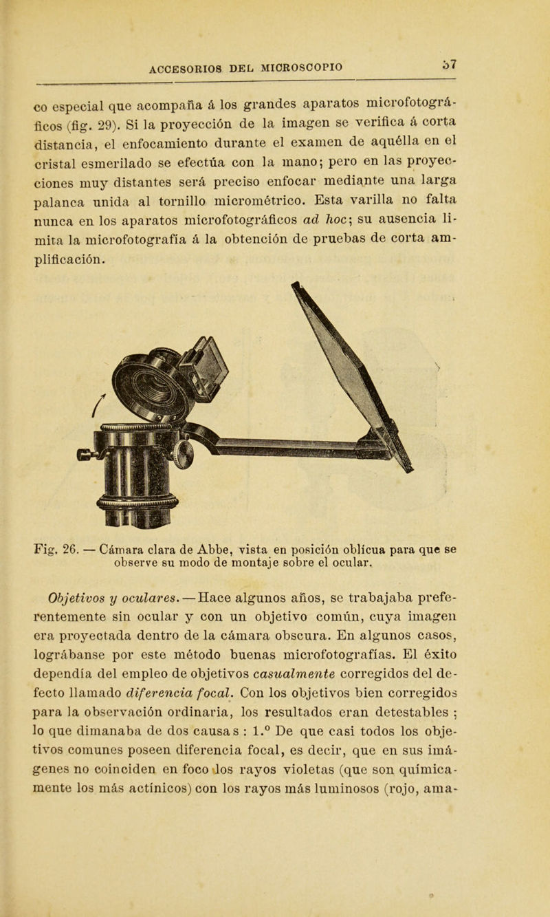 co especial que acompaña á los grandes aparatos microfotográ- ficos (fig. 29). Si la proyección de la imagen se verifica á corta distancia, el enfocamiento durante el examen de aquélla en el cristal esmerilado se efectúa con la mano; pero en las proyec- ciones muy distantes será preciso enfocar mediante una larga palanca unida al tornillo micrométrico. Esta varilla no falta nunca en los aparatos microfotográficos ad hoc\ su ausencia li- mita la microfotografía á la obtención de pruebas de corta am- plificación. Fig. 26. — Cámara clara de Abbe, vista en posición oblicua para que se observe su modo de montaje sobre el ocular. Objetivos y oculares.—Hace algunos años, se trabajaba prefe- rentemente sin ocular y con un objetivo común, cuya imagen era proyectada dentro de la cámara obscura. En algunos casos, lográbanse por este método buenas microfotografías. El éxito dependía del empleo de objetivos casualmente corregidos del de- fecto llamado diferencia focal. Con los objetivos bien corregidos para la observación ordinaria, los resultados eran detestables ; lo que dimanaba de dos causas : l.° De que casi todos los obje- tivos comunes poseen diferencia focal, es decir, que en sus imá- genes no coinciden en foco los rayos violetas (que son química- mente los más actínicos) con los rayos más luminosos (rojo, ama-
