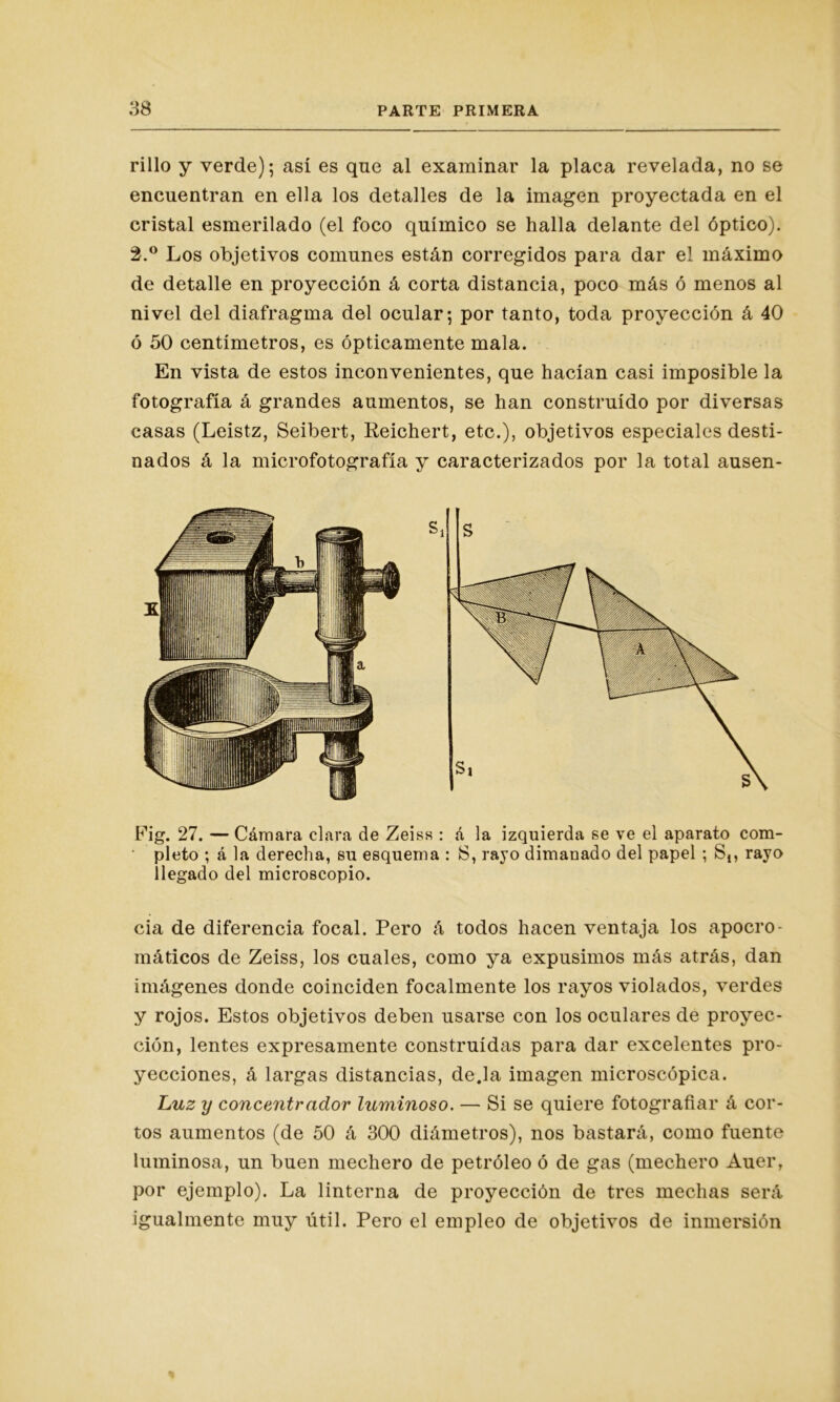 rillo y verde); así es qne al examinar la placa revelada, no se encuentran en ella los detalles de la imagen proyectada en el cristal esmerilado (el foco químico se halla delante del óptico). 2.° Los objetivos comunes están corregidos para dar el máximo de detalle en proyección á corta distancia, poco más ó menos al nivel del diafragma del ocular; por tanto, toda proyección á 40 ó 50 centímetros, es ópticamente mala. En vista de estos inconvenientes, que hacían casi imposible la fotografía á grandes aumentos, se han construido por diversas casas (Leistz, Seibert, Reichert, etc.), objetivos especiales desti- nados á la microfotografía y caracterizados por la total ausen- Fig. 27. — Cámara clara de Zeiss : á la izquierda se ve el aparato com- pleto ; á la derecha, su esquema : 8, rayo dimanado del papel ; S,, rayo llegado del microscopio. cia de diferencia focal. Pero á todos hacen ventaja los apocro- máticos de Zeiss, los cuales, como ya expusimos más atrás, dan imágenes donde coinciden focalmente los rayos violados, verdes y rojos. Estos objetivos deben usarse con los oculares de proyec- ción, lentes expresamente construidas para dar excelentes pro- yecciones, á largas distancias, deja imagen microscópica. Luz y concentrador luminoso. — Si se quiere fotografiar á cor- tos aumentos (de 50 á 300 diámetros), nos bastará, como fuente luminosa, un buen mechero de petróleo ó de gas (mechero Auer, por ejemplo). La linterna de proyección de tres mechas será igualmente muy útil. Pero el empleo de objetivos de inmersión