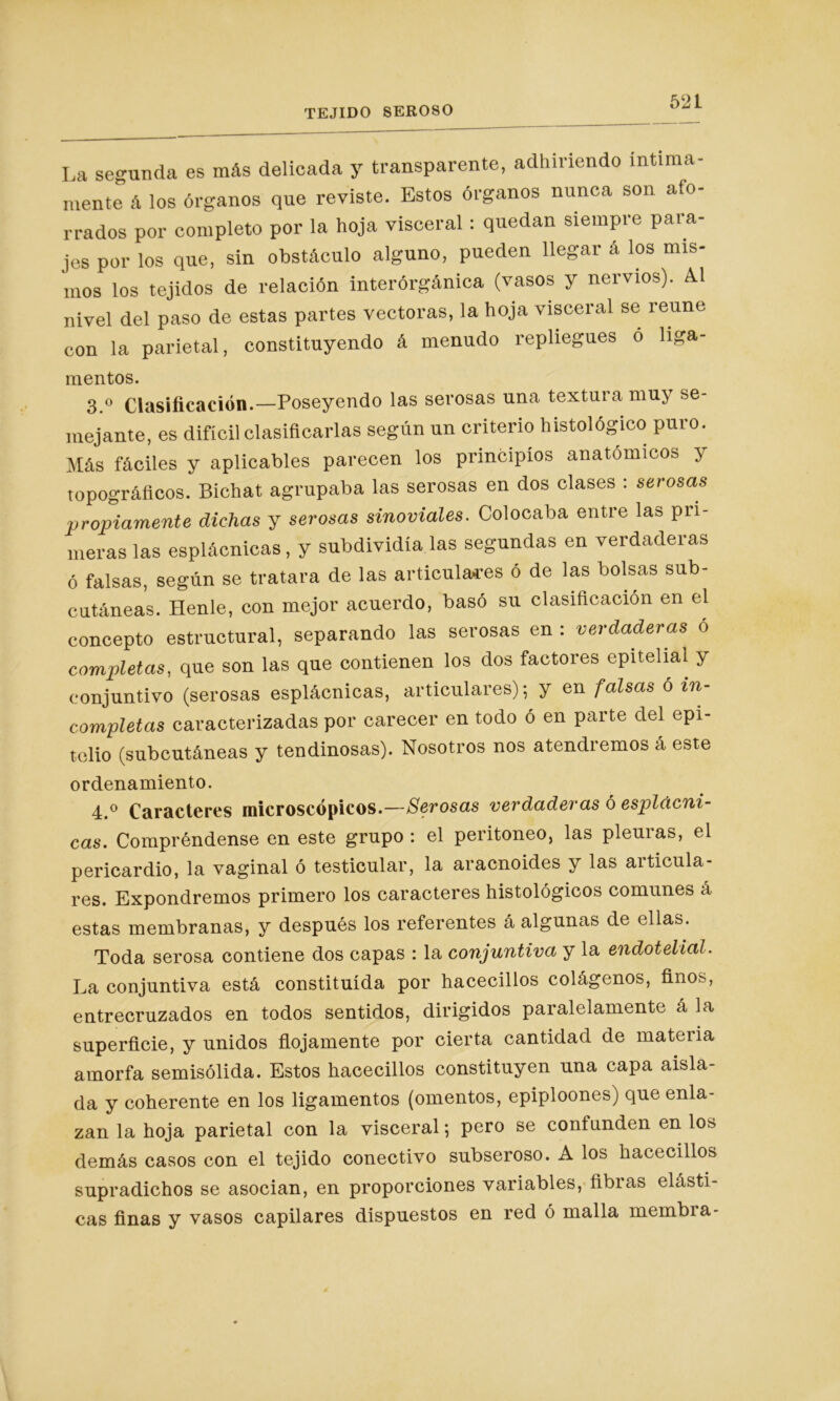 La segunda es más delicada y transparente, adhiriendo íntima- mente á los órganos que reviste. Estos órganos nunca son afo- rrados por completo por la hoja visceral : quedan siempre para- jes por los que, sin obstáculo alguno, pueden llegar á los mis- mos los tejidos de relación interórgánica (vasos y nervios). A.1 nivel del paso de estas partes vectoras, la hoja visceral se reúne con la parietal, constituyendo á menudo repliegues o liga- mentos. 3.° Clasificación.—Poseyendo las serosas una textura muy se- mejante, es difícil clasificarlas según un criterio histológico puro. Más fáciles y aplicables parecen los principios anatómicos y topográficos. Bichat agrupaba las serosas en dos clases : serosas propiamente dichas y serosas sinoviales. Colocaba entre las pri- meras las esplácnicas, y subdividía las segundas en verdaderas ó falsas, según se tratara de las articulares ó de las bolsas sub- cutáneas. Henle, con mejor acuerdo, basó su clasificación en el concepto estructural, separando las serosas en : verdaderas o completas, que son las que contienen los dos factores epitelial y conjuntivo (serosas esplácnicas, articulares); y en falsas ó in- completas caracterizadas por carecer en todo ó en parte del epi- telio (subcutáneas y tendinosas). Nosotros nos atendremos á este ordenamiento. 4.° Caracteres microscópicos.—Serosas verdaderas ó esplácni- cas. Compréndense en este grupo : el peritoneo, las pleuras, el pericardio, la vaginal ó testicular, la aracnoides y las articula- res. Expondremos primero los caracteres histológicos comunes á estas membranas, y después los referentes á algunas de ellas. Toda serosa contiene dos capas : la conjuntiva y la endotelial. La conjuntiva está constituida por hacecillos colágenos, finos, entrecruzados en todos sentidos, dirigidos paralelamente á la superficie, y unidos flojamente por cierta cantidad de materia amorfa semisólida. Estos hacecillos constituyen una capa aisla- da y coherente en los ligamentos (omentos, epiploones) que enla- zan la hoja parietal con la visceral; pero se contunden en lo^> demás casos con el tejido conectivo subseroso. A los hacecillos supradichos se asocian, en proporciones variables, fibras elásti- cas finas y vasos capilares dispuestos en red ó malla membra-