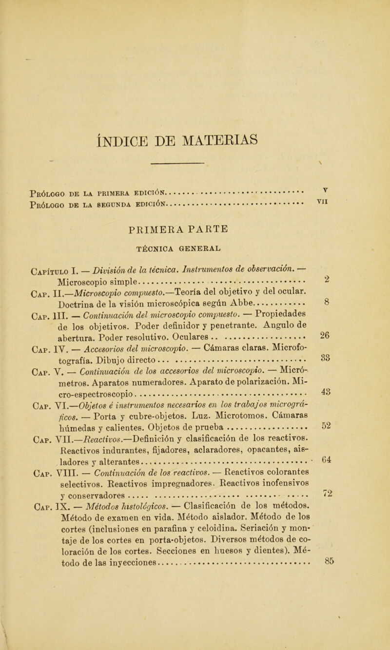 ÍNDICE DE MATERIAS Prólogo de la primera edición Prólogo de la segunda edición PRIMERA PARTE TÉCNICA GENERAL Capítulo I. — División de la técnica. Instrumentos de observación. — Microscopio simple Cap. II.—Microscopio compuesto.—Teoría del objetivo y del ocular. Doctrina de la visión microscópica según Abbe Cap. III. — Continuación del microscopio compuesto. — Propiedades de los objetivos. Poder definidor y penetrante. Angulo de abertura. Poder resolutivo. Oculares Cap. IV. — Accesorios del microscopio. — Cámaras claras. Microfo- tografía. Dibujo directo Cap. y, — Continuación de los accesorios del microscopio. — Micró- metros. Aparatos numeradores. Aparato de polarización. Mi- cro-espectroscopio Cap. VI.—Objetos é instrumentos necesarios en los trabajos micrográ- ficos. — Porta y cubre-objetos. Luz. Microtomos. Cámaras húmedas y calientes. Objetos de prueba Cap. VII.—Reactivos.—Definición y clasificación de los reactivos. Reactivos indurantes, fijadores, aclaradores, opacantes, ais- ladores y alterantes - Cap. VIII. — Continuación de los reactivos. — Reactivos colorantes selectivos. Reactivos impregnadores. Reactivos inofensivos y conservadores Cap. IX. — Métodos histológicos. — Clasificación de los métodos. Método de examen en vida. Método aislador. Método de los cortes (inclusiones en parafina y celoidina. Seriación y mon- taje de los cortes en porta-objetos. Diversos métodos de co- loración de los cortes. Secciones en huesos y dientes). Mé- todo de las inyecciones