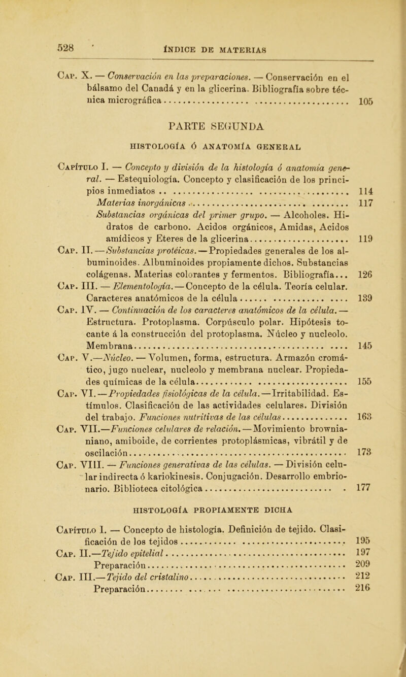 Cap. X. — Conservación en las preparaciones. — Conservación en el bálsamo del Canadá y en la glicerina. Bibliografía sobre téc- nica micrográfica 105 PARTE SEGUNDA HISTOLOGÍA Ó ANATOMÍA GENERAL Capítulo I. — Concepto y división de la histología ó anatomía gene- ral. — Estequiología. Concepto y clasificación de los princi- pios inmediatos 114 Materias inorgánicas 117 Substancias orgánicas del primer grupo. — Alcoholes. Hi- dratos de carbono. Acidos orgánicos, Amidas, Acidos amídicos y Eteres de la glicerina 119 Cap. II.—Substancias protéicas. — Propiedades generales de los al- buminoides. Albuminoides propiamente dichos. Substancias colágenas. Materias colorantes y fermentos. Bibliografía... 126 Cap. III. — Elementologia. — Concepto de la célula. Teoría celular. Caracteres anatómicos de la célula 139 Cap. IV. — Continuación de los caracteres anatómicos de la célula. — Estructura. Protoplasma. Corpúsculo polar. Hipótesis to- cante á la construcción del protoplasma. Núcleo y nucléolo. Membrana 145 Cap. V.—JSúcleo. — Volumen, forma, estructura. Armazón cromá- tico, jugo nuclear, nucléolo y membrana nuclear. Propieda- des químicas de la célula 155 Cap. VI.—Propiedades fisiológicas de la célula.—Irritabilidad. Es- tímulos. Clasificación de las actividades celulares. División del trabajo. Funciones nutritivas de las células 163 Cap. VII.—Funciones celulares de relación. — Movimiento brownia- niano, amiboide, de corrientes protoplásmicas, vibrátil y de oscilación 173 Cap. VIII. — Funciones generativas de las células. —División celu- lar indirecta ó karioldnesis. Conjugación. Desarrollo embrio- nario. Biblioteca citológica 177 HISTOLOGÍA PROPIAMENTE DICHA Capítulo I. — Concepto de histología. Definición de tejido. Clasi- ficación de los tejidos • 195 Cap. II.—Tejido epitelial 197 Preparación 209 Cap. III.— Tejido del cristalino 212 Preparación 216