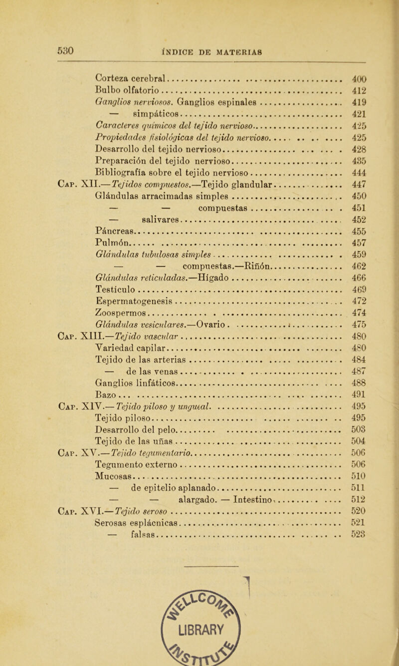 Corteza cerebral 400 Bulbo olfatorio 412 Ganglios nerviosos. Ganglios espinales 419 — simpáticos 421 Caracteres químicos del tejido nervioso 425 Propiedades fisiológicas del tejido nervioso 425 Desarrollo del tejido nervioso 428 Preparación del tejido nervioso 435 Bibliografía sobre el tejido nervioso 444 Cap. XII.— Tejidos compuestos.—Tejido glandular 447 Glándulas arracimadas simples 450 — — compuestas .. . 451 — salivares 452 Páncreas 455 Pulmón 457 Glándulas tubulosas simples 459 — — compuestas.—Riñón 462 Glándulas reticuladas.—Hígado 466 Testículo 469 Espermatogénesis 472 Zoospermos 474 Glándulas vesiculares.—Ovario ¡ 475 Cap. XIII.—Tejido vascular 480 Variedad capilar 480 Tejido de las arterias . 484 — de las venas 487 Ganglios linfáticos 488 Bazo 491 Cap. XIV.— Tejido piloso y ungueal 495 Tejido piloso 495 Desarrollo del pelo 503 Tejido de las uñas 504 Cap. XV.— Tejido tegumentario - 506 Tegumento externo 506 Mucosas 510 — de epitelio aplanado 511 — — alargado. — Intestino•. 512 Cap. XVI.— Tejido seroso 520 Serosas esplácnicas 521 — falsas 523 i