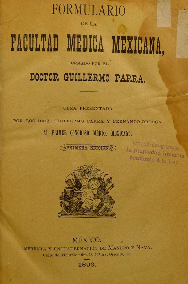 FORMULARIO de la FORMADO POR EL DOCTOR GUILLERMO PARRA. te» OBRA PRESENTADA POR LOS DRES. GUILLERMO PARRA Y FERNANDO ORTEGA AL PRIMES CONGRESO MÉDICO MEXICANO. ggPRIIflEBA EDICION ' At A a. as Qrjr C3 ^ Propiedad COZlIOriJJg £ IciQc ^01 MÉXICO. Imprenta y encuadernación de Mañero y Nava. Calle de Tiburcio núm. 18. 10a Av. Oriente, 133. 1893.