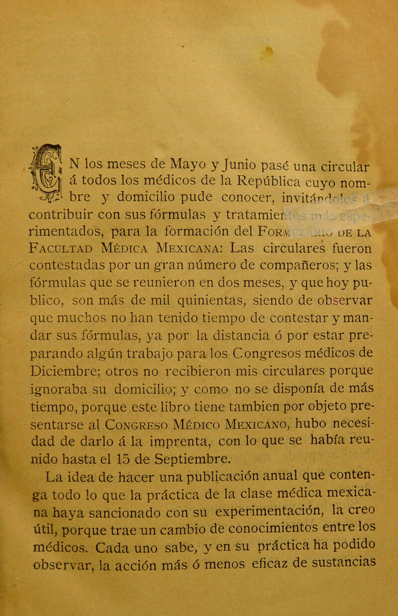 N los meses de Mayo y Junio pasé una circular á todos los médicos de la República cuyo nom- bre y domicilio pude conocer, invitán^-1 contribuir con sus fórmulas y tratamieí. rimentados, para la formación del Form de la Facultad Médica Mexicana: Las circulares fueron contestadas por un gran número de compañeros; y las fórmulas que se reunieron en dos meses, y que hoy pu- blico, son más de mil quinientas, siendo de observar que muchos no han tenido tiempo de contestar y man- dar sus fórmulas, ya por la distancia ó por estar pre- parando algún trabajo para los Congresos médicos de Diciembre; otros no recibieron mis circulares porque ignoraba su domicilio; y como no se disponía de más tiempo, porque este libro tiene también por objeto pre- sentarse al Congreso Médico Mexicano, hubo necesi- dad de darlo á la imprenta, con lo que se había reu- nido hasta el 15 de Septiembre. La idea de hacer una publicación anual que conten- ga todo lo que la práctica de la clase médica mexica- na haya sancionado con su experimentación, la creo útil, porque trae un cambio de conocimientos entre los médicos. Cada uno sabe, y en su práctica ha podido observar, la acción más ó menos eficaz de sustancias