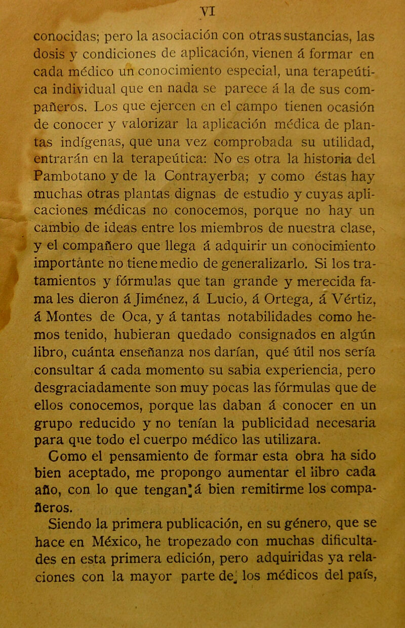 conocidas; pero la asociación con otras sustancias, las dosis y condiciones de aplicación, vienen á formar en cada médico un conocimiento especial, una terapeúti- ca individual que en nada se parece á la de sus com- pañeros. Los que ejercen en el campo tienen ocasión de conocer y valorizar la aplicación médica de plan- tas indígenas, que una vez comprobada su utilidad, entrarán en la terapeútica: No es otra la historia del Pambotano y de la Contrayerba; y como éstas hay muchas otras plantas dignas de estudio y cuyas apli- caciones médicas no conocemos, porque no hay un cambio de ideas entre los miembros de nuestra clase, y el compañero que llega á adquirir un conocimiento importante no tiene medio de generalizarlo. Si los tra- tamientos y fórmulas que tan grande y merecida fa- ma les dieron á Jiménez, á Lucio, á Ortega, á Vértiz, á Montes de Oca, y á tantas notabilidades como he- mos tenido, hubieran quedado consignados en algún libro, cuánta enseñanza nos darían, qué útil nos sería consultar á cada momento su sabia experiencia, pero desgraciadamente son muy pocas las fórmulas que de ellos conocemos, porque las daban á conocer en un grupo reducido y no tenían la publicidad necesaria para que todo el cuerpo médico las utilizara. Como el pensamiento de formar esta obra ha sido bien aceptado, me propongo aumentar el libro cada afio, con lo que tengan* á bien remitirme los compa- ñeros. Siendo la primera publicación, en su género, que se hace en México, he tropezado con muchas dificulta- des en esta primera edición, pero adquiridas ya rela- ciones con la mayor parte de^ los médicos del país,