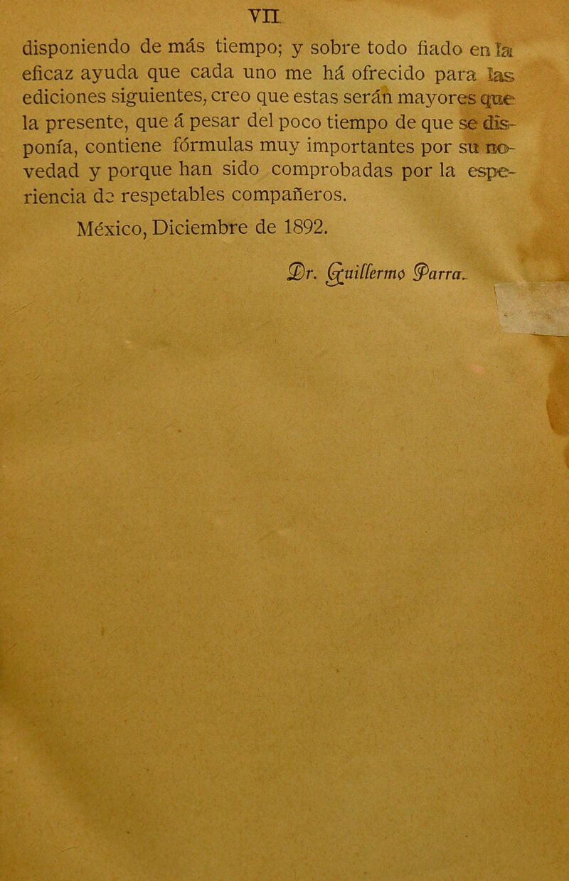 disponiendo de más tiempo; y sobre todo fiado en la eficaz ayuda que cada uno me há ofrecido para las ediciones siguientes, creo que estas serán mayores que la presente, que á pesar del poco tiempo de que se dis- ponía, contiene fórmulas muy importantes por su no- vedad y porque han sido comprobadas por la espe- riencia do respetables compañeros. México, Diciembre de 1892. 2)r. (¡giiifíermo tyarra.