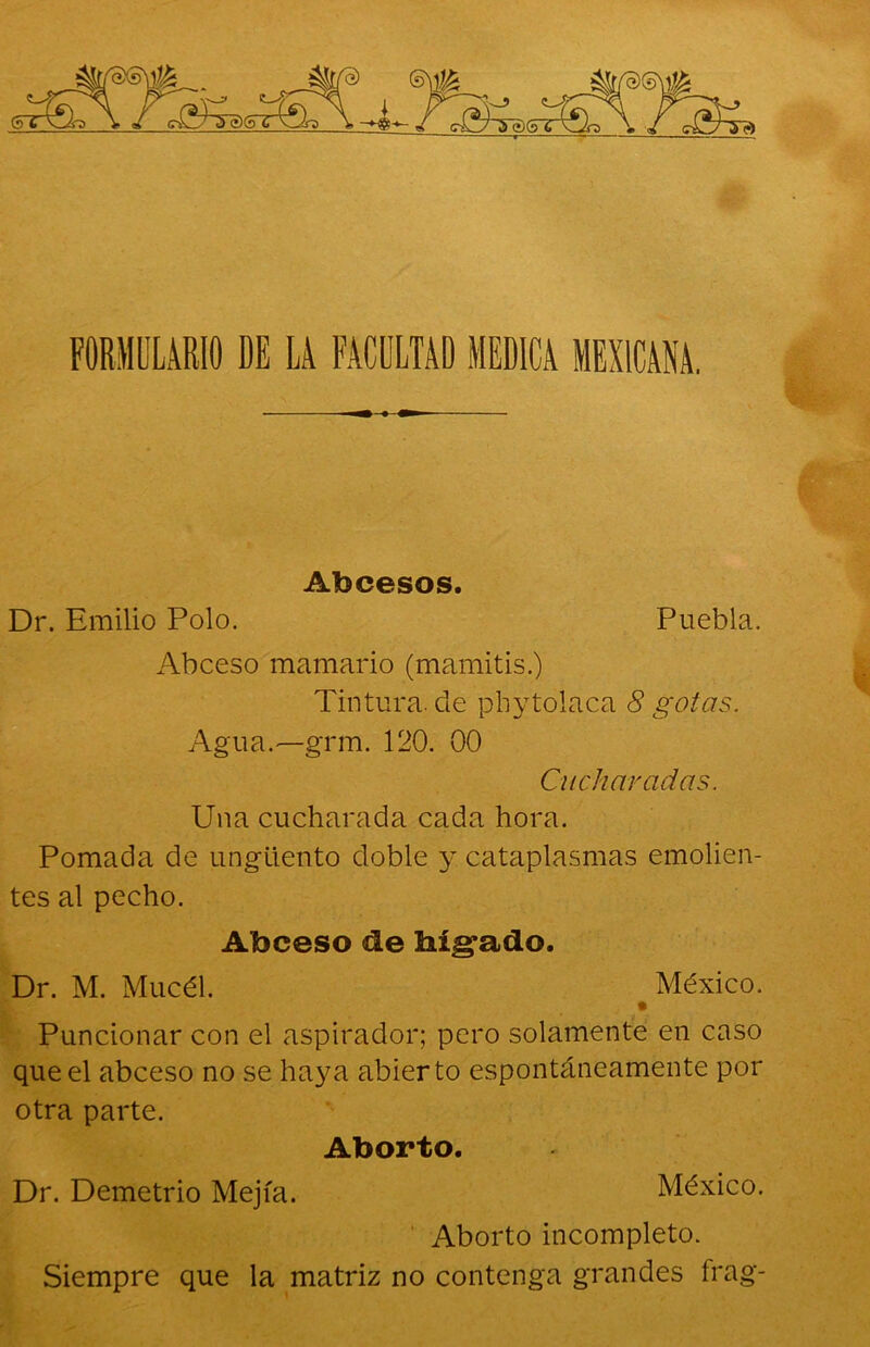 FORMULARIO DE LA FACULTAD MEDICA MEXICANA. Abcesos. Dr. Emilio Polo. Puebla. Abceso mamario (mamitis.) Tintura, ele phytolaca 8 gotas. Agua.—grm. 120. 00 Cucharadas. Una cucharada cada hora. Pomada de ungüento doble y. cataplasmas emolien- tes al pecho. Abceso de hígado. Dr. M. Mucél. México. # Puncionar con el aspirador; pero solamente en caso que el abceso no se haya abierto espontáneamente por otra parte. Aborto. Dr. Demetrio Mejía. México. Aborto incompleto. Siempre que la matriz no contenga grandes frag-