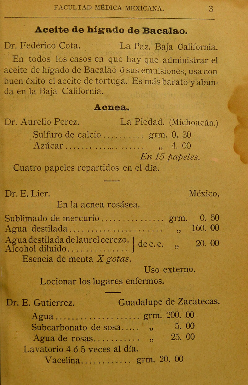 Aceite de hígado de Bacalao. Dr. Federico Cota. La Paz. Baja California. En todos los casos en que hay que administrar el aceite de hígado de Bacalao ó sus emulsiones, usa con buen éxito el aceite de tortuga. Es más barato y abun- da en la Baja California. Acnea. Dr. Aurelio Perez. La Piedad. (Michoacán.) Sulfuro de calcio grm. 0. 30 Azúcar „ 4. 00 En 15 papeles. Cuatro papeles repartidos en el día. Dr. E. Lier. En la acnea rosásea. México. Sublimado de mercurio Agua destilada Agua destilada de laurel cerezo. Alcohol diluido Esencia de menta X gotas. dec. c. grm. )> 0. 160. 20. Uso externo. Locionar los lugares enfermos. Dr. E. Gutiérrez. Guadalupe de Zacatecas. Agua grm. 200. 00 Subcarbonato de sosa „ 5. 00 Agua de rosas „ 25. 00 Lavatorio 4 ó 5 veces al día. Vacelina grm. 20. 00 8 88