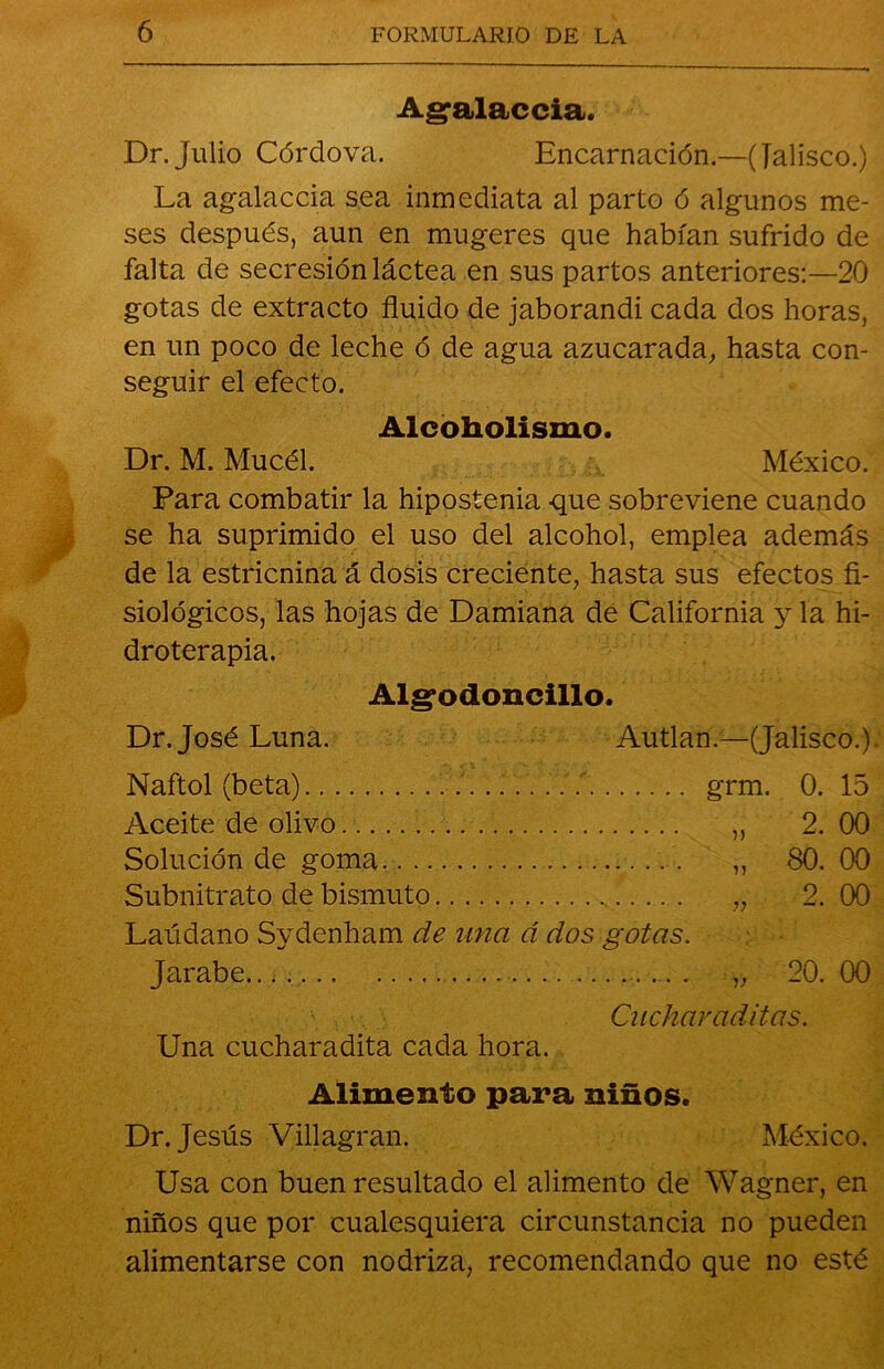 Ag>alaccia. Dr.Julio Córdova. Encarnación.—(Jalisco.) La agalaccia sea inmediata al parto ó algunos me- ses después, aun en mugeres que habían sufrido de falta de secresión láctea en sus partos anteriores:—20 gotas de extracto fluido de jaborandi cada dos horas, en un poco de leche ó de agua azucarada, hasta con- seguir el efecto. Alcoholismo. Dr. M. Mucél. México. Para combatir la hipostenia que sobreviene cuando se ha suprimido el uso del alcohol, emplea además de la estricnina á dosis creciente, hasta sus efectos fi- siológicos, las hojas de Damiana de California y la hi- droterapia. Alg’odoncillo. Dr. José Luna. Autlan.—(Jalisco.). Naftol (beta) grm. 0. 15 Aceite de olivo „ 2. 00 Solución de goma . „ 80. 00 Subnitrato de bismuto „ 2. 00 Laúdano Sydenham de una á dos gotas. Jarabe „ 20. 00 Cucharaditas. Una cucharadita cada hora. Alimento para niños. Dr. Jesús Villagran. México. Usa con buen resultado el alimento de Wagner, en niños que por cualesquiera circunstancia no pueden alimentarse con nodriza, recomendando que no esté