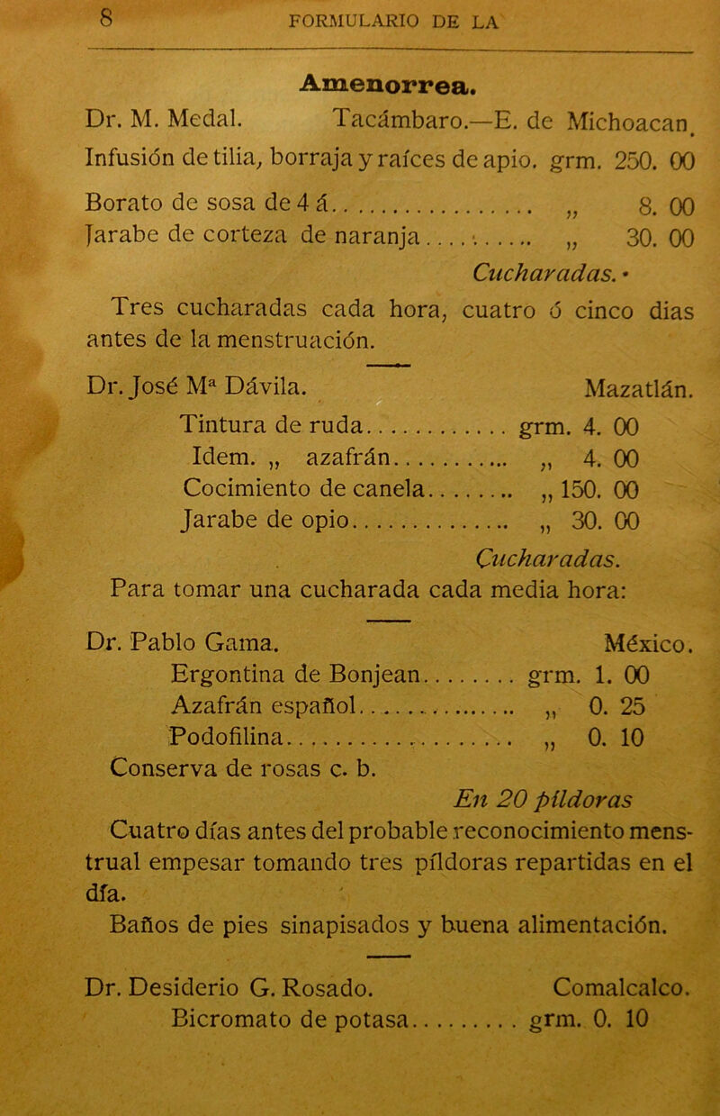 Amenorrea. Dr. M. Medal. Tacámbaro.—E. de Michoacan Infusión de tilia, borraja y raíces de apio. grm. 250. 00 Borato de sosa de 4 á „ 8.00 Jarabe de corteza de naranja - „ 30. 00 Cucharadas. • Tres cucharadas cada hora, cuatro ó cinco dias antes de la menstruación. Dr. José Ma Dávila. Mazatlán. Tintura de ruda grm. 4. 00 Idem. „ azafrán „ 4. 00 Cocimiento de canela „ 150. 00 Jarabe de opio „ 30. 00 Cucharadas. Para tomar una cucharada cada media hora: Dr. Pablo Gama. México. Ergontina de Bonjean grm. 1. 00 Azafrán español „ 0. 25 Podofilina „ 0. 10 Conserva de rosas c. b. En 20 píldoras Cuatro días antes del probable reconocimiento mens- trual empesar tomando tres píldoras repartidas en el día. Baños de pies sinapisados y buena alimentación. Dr. Desiderio G. Rosado. Comalcalco. Bicromato de potasa grm. 0. 10