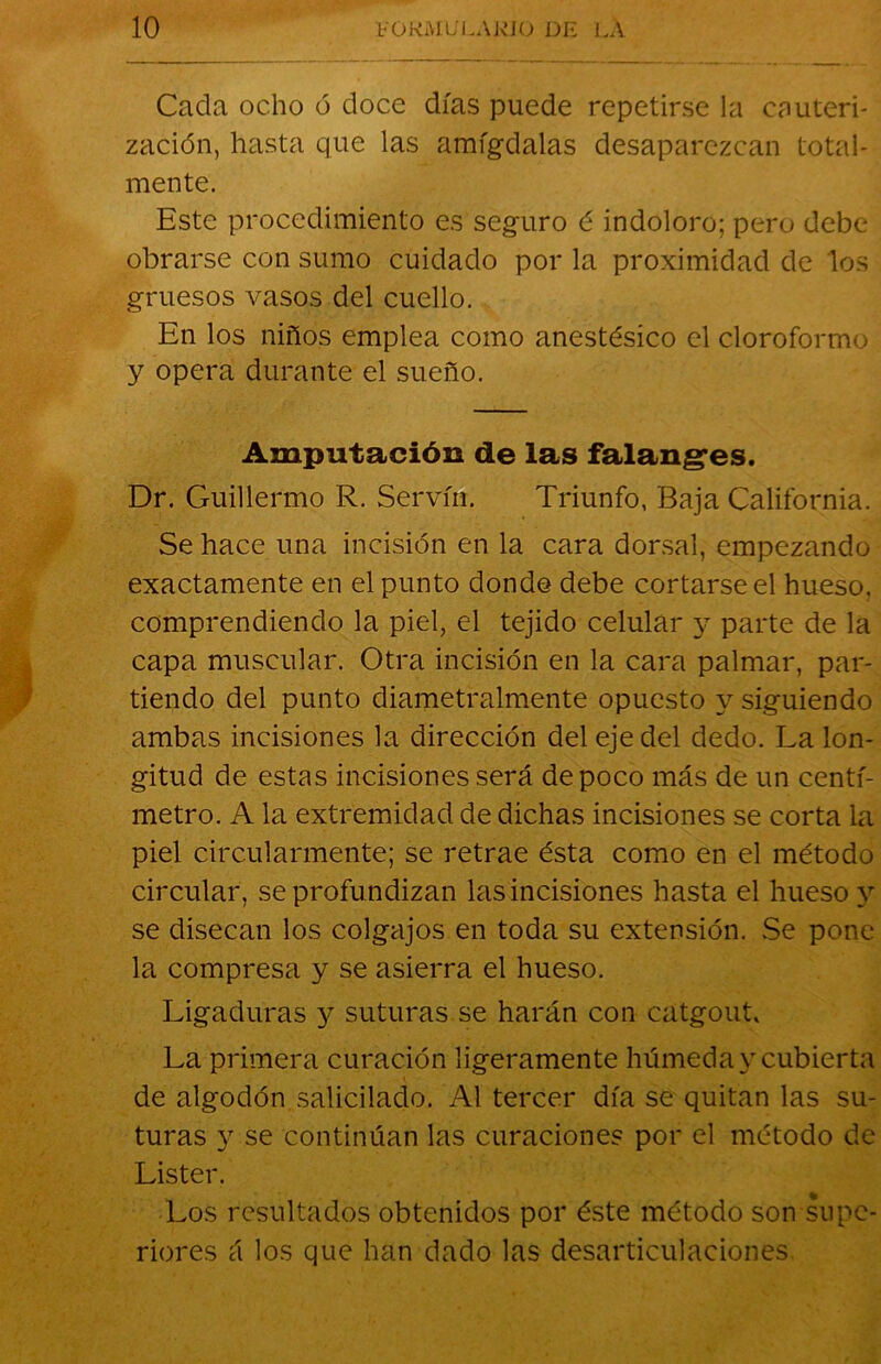 Cacla ocho ó doce días puede repetirse la cauteri- zación, hasta que las amígdalas desaparezcan total- mente. Este procedimiento es seguro é indoloro; pero debe obrarse con sumo cuidado por la proximidad de los gruesos vasos del cuello. En los niños emplea como anestésico el cloroformo y opera durante el sueño. Amputación de las falanges. Dr. Guillermo R. Servín. Triunfo, Baja California. Se hace una incisión en la cara dorsal, empezando exactamente en el punto donde debe cortarse el hueso, comprendiendo la piel, el tejido celular y parte de la capa muscular. Otra incisión en la cara palmar, par- tiendo del punto diametralmente opuesto y siguiendo ambas incisiones la dirección del eje del dedo. La lon- gitud de estas incisiones será de poco más de un centí- metro. A la extremidad de dichas incisiones se corta la piel circularmente; se retrae ésta como en el método circular, se profundizan las incisiones hasta el hueso y se disecan los colgajos en toda su extensión. Se pone la compresa y se asierra el hueso. Ligaduras y suturas se harán con catgout. La primera curación ligeramente húmeda y cubierta de algodón salicilado. Al tercer día se quitan las su- turas y se continúan las curaciones por el método de Lister. Los resultados obtenidos por éste método son supe- riores á los que han dado las desarticulaciones