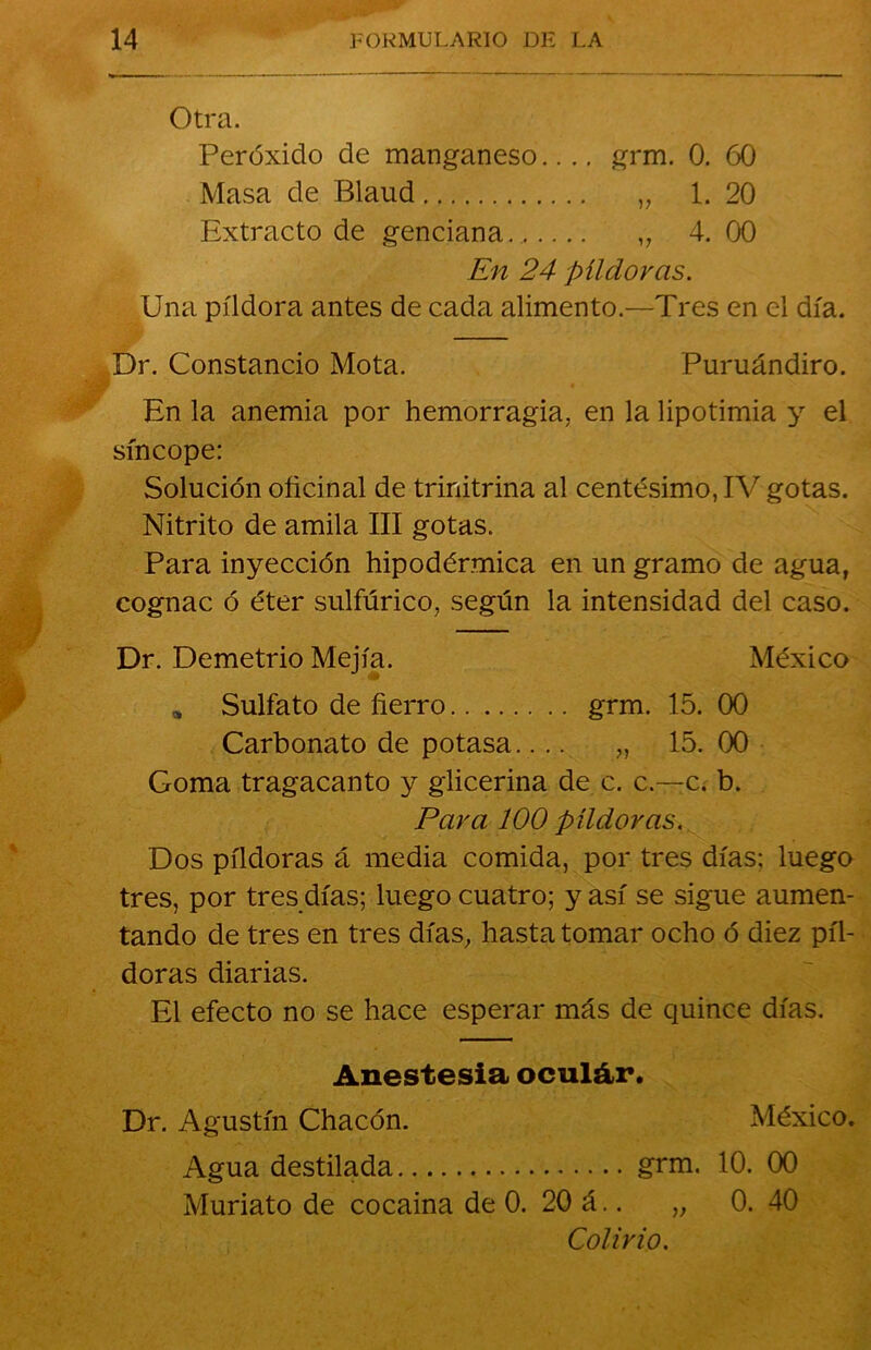 Otra. Peróxido de manganeso.... grm. 0. 60 Masa de Blaud „ 1. 20 Extracto de genciana.. „ 4. 00 En 24 píldoras. Una píldora antes de cada alimento.—Tres en el día. Dr. Constancio Mota. Puruándiro. En la anemia por hemorragia, en la lipotimia y el síncope: Solución oficinal de trinitrina al centesimo, IV gotas. Nitrito de amila III gotas. Para inyección hipodérmica en un gramo de agua, cognac ó éter sulfúrico, según la intensidad del caso. Dr. Demetrio Mejía. México * Sulfato de fierro grm. 15. 00 Carbonato de potasa.... „ 15. 00 Goma tragacanto y glicerina de c. c.—c. b. Para 100 píldoras. Dos píldoras á media comida, por tres días; luego tres, por tres días; luego cuatro; y así se sigue aumen- tando de tres en tres días, hasta tomar ocho ó diez píl- doras diarias. El efecto no se hace esperar más de quince días. Anestesia oculár. Dr. Agustín Chacón. México. Agua destilada grm. 10. 00 Muriato de cocaina de 0. 20 á.. „ 0. 40 Colirio.