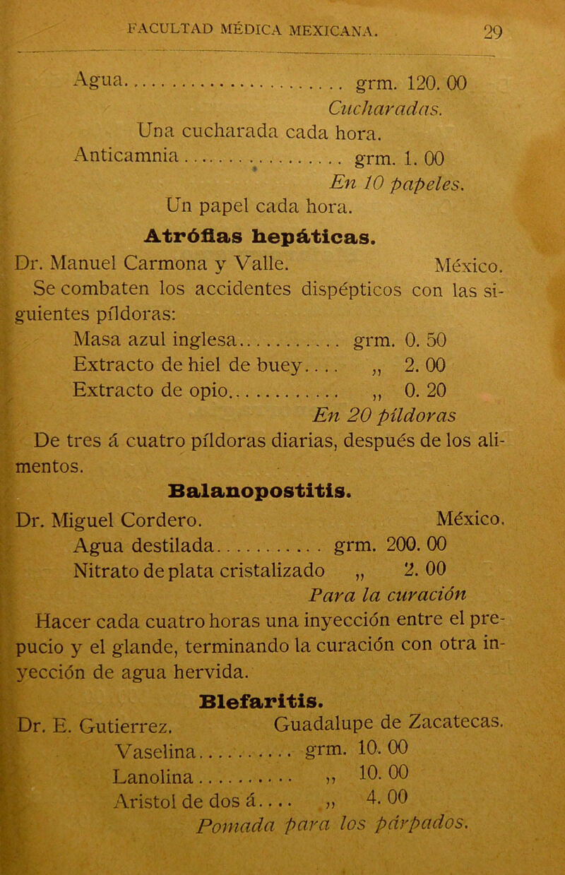 Agua grm. 120.00 Cucharadas. Una cucharada cada hora. Anticamnia ; grm. 1. 00 En 10 papeles. Un papel cada hora. Atróflas hepáticas. Dr. Manuel Carmona y Valle. México. Se combaten los accidentes dispépticos con las si- guientes píldoras: Masa azul inglesa grm. 0. 50 Extracto de hiel de buey.... „ 2. 00 Extracto de opio ,, 0. 20 En 20 píldoras De tres á cuatro píldoras diarias, después de los ali- mentos. Balanopostitis. Dr. Miguel Cordero. México. Agua destilada grm. 200. 00 Nitrato de plata cristalizado „ 2. 00 Para la curación Hacer cada cuatro horas una inyección entre el pre- pucio y el glande, terminando la curación con otra in- yección de agua hervida. Blefaritis. Dr. E. Gutiérrez. Guadalupe de Zacatecas. Vaselina grm. 10.00 Lanolina n 10. 00 U Aristol de dos á.... „ 4. 00 Pomada para los párpados.