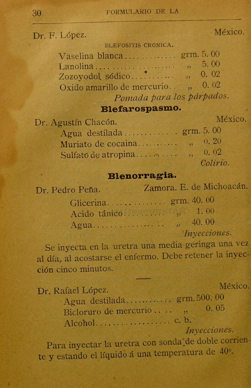 Dr. F. López. México. BLEFOSITIS CRONICA. Vaselina blanca grm. 5. 00 Lanolina » 5. 00 ZozoyodoL sódico...* » 0- 02 Oxido amarillo de mercurio.. „ 0. 02 Pomada para los párpados. Blefarospasmo. Dr. Agustín Chacón. México. Agua destilada grm. 5. 00 Muriato de cocaína » 20 Sulfato d<2 atropina **••••• „ 0. o2 Colirio. Blenorragia. Dr. Pedro Peña. Zamora. E. de Michoacán. Glicerina grm. 40. 00 Acido tánico » 00 Agua •• » 40.00 Inyecciones. Se inyecta en la uretra una media geringa una vez al día, al acostarse el enfermo. Debe retener la inyec- ción cinco minutos. Dr, Rafael López. México. Agua destilada... grm.500. 00 Bic loruro de mercurio .... „ 0. 0o Alcohol c. b. Inyecciones. Para inyectar la uretra con sondare doble corrien- te y estando el líquido á una temperatura de 40».