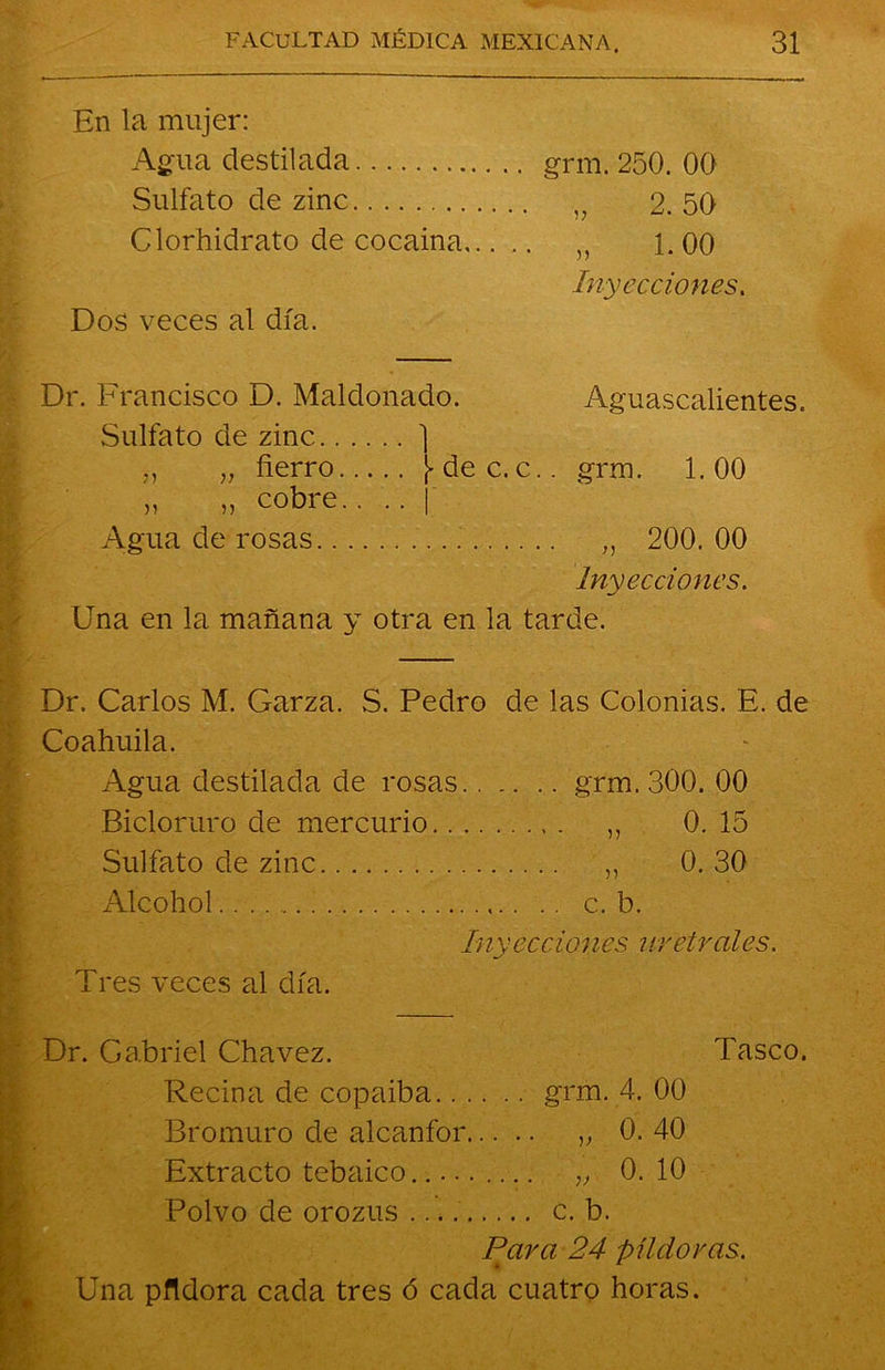 En la mujer: Agua destilada grm. 250. 00 Sulfato de zinc 2. 50 Clorhidrato de cocaina ,, 1.00 Inyecciones. Dos veces al día. Dr. Francisco D. Maldonado. Aguascalientes. Sulfato de zinc ] „ „ fierro de c.c.. grm. 1.00 „ „ cobre.. .. | Agua de rosas „ 200. 00 Inyecciones. Una en la mañana y otra en la tarde. Dr. Carlos M. Garza. S. Pedro de las Colonias. E. de Coahuila. Agua destilada de rosas grm. 300. 00 Bicloruro de mercurio ,, 0. 15 Sulfato de zinc „ 0. 30 Alcohol .. c. b. inyecciones uretrales. Tres veces al día. Dr. Gabriel Cha vez. Tasco. Reciña de copaiba grm. 4. 00 Bromuro de alcanfor „ 0. 40 Extracto tebaico..... „ 0. 10 Polvo de orozus c. b. Para 24 píldoras. Una pfldora cada tres ó cada cuatro horas.