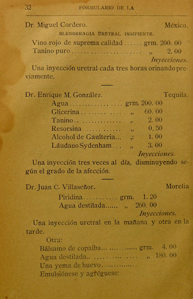 Dr. Miguel Cordero. . México. BLENORRAGIA URETRAL INSIPIENTE. Vino rojo de suprema calidad grm. 200. 00 Tanino puro „ 2. 00 Inyecciones. Una inyección uretral cada tres horas orinando pre- viamente. Dr. Enrique M. González. Agua Glicerina Tanino Resorsina Alcohol de Gaulteria... Láudano Sydenham.. . Tequila. grm. 200. 00 >5 r )) )) 60. 00 2. 00 0. 50 1. 00 3. 00 Inyecciones. Una inyección tres veces al día, disminuyendo se- gún el grado de la afección. Dr. Juan C. Villaseñor. Morelia Piridina grm. 1. 20 Agua destilada „ 260. 00 Inyecciones. Una inyección uretral en la mañana y otra en la tarde. Otra: Bálsamo de copaiba grm. 4. 00 Agua destilada » 180. 00 Una yema de huevo Emulsiónese y agféguese: