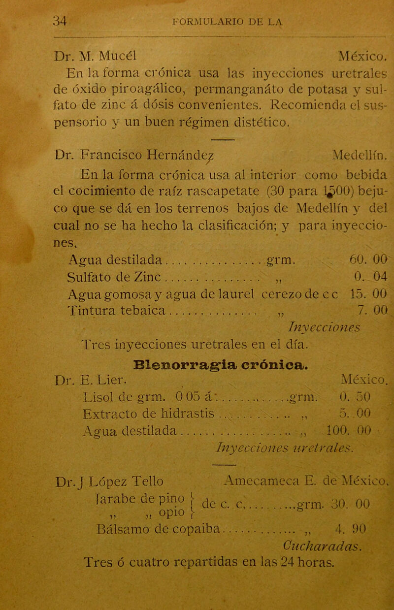 Dr. M. Mucél México. En la forma crónica usa las inyecciones uretrales de óxido piroagálico, permangariáto de potasa y sul- fato de zinc á dosis convenientes. Recomienda el sus- pensorio y un buen régimen distético. Dr. Francisco Hernández Medellín. En la forma crónica usa al interior como bebida el cocimiento de raíz rascapetate (30 para 1¿>00) beju- co que se dá en los terrenos bajos de Medellín y del cual no se ha hecho la clasificación; y para inyeccio- nes. Agua destilada grm. 60. 00 Sulfato de Zinc „ 0. 04 Agua gomosa y agua de laurel cerezo de c c 15. 00 Tintura tebaica „ 7. 00 Inyecciones Tres inyecciones uretrales en el día. Blenorragia crónica. Dr. E. Lier. México. Lisol de grm. 0 05 á: grm. 0. 50 Extracto de hidrastis „ 5. .00 Agua destilada „ 100. 00 Inyecciones uretrales. Dr. j López Tello Amecameca E. de México, jarabe de pino j- de c c 30. 00 „ ,, opio \ Bálsamo de copaiba „ 4. 90 Cucharadas. Tres ó cuatro repartidas en las 24 horas.