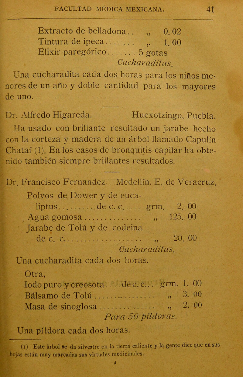 Extracto de belladona.. „ 0. 02 Tintura de ipeca 1. 00 Elixir paregórico 5 gotas Cuchar aditas. Una cucharadita cada dos horas para los niños me- nores de un año y doble cantidad para los mayores de uno. Dr. Alfredo Higareda. Huexotzingo, Puebla. Ha usado con brillante resultado un jarabe hecho con la corteza y madera de un árbol llamado Capulín Chataí (1). En los casos de bronquitis capilar ha obte- nido también siempre brillantes resultados. Dr. Francisco Fernandez. Medellín. E. de Veracruz. ' Polvos de Dower y de euca- liptus de c. c grm. 2. 00 Agua gomosa „ 125. 00 Jarabe de Tolú y de codeina de c. c „ 20. 00 Cucharaditas. Una cucharadita cada dos horas. Otra, Iodo puro y creosota.. .. de c, c... grm. 1. 00 Bálsamo de Tolú » 3. 00 Masa de sinoglosa >> 2, 00 Para 50 píldoras. Una píldora cada dos horas. (i) Este árbol se da silvestre en la tierra caliente y la gente dice que en sus hojas están muy marcadas sus viitudés medicinales.