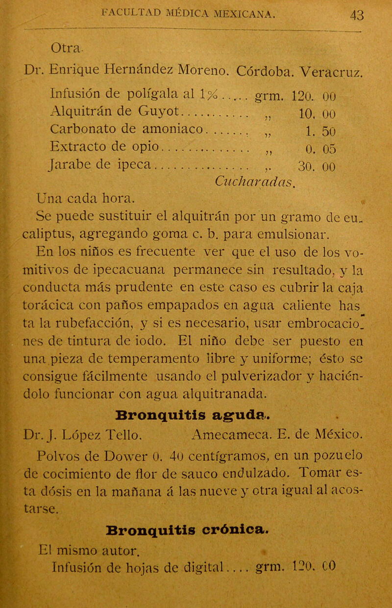 Otra. Dr. Enrique Hernández Moreno. Córdoba. Veracruz. Infusión de polígala al 1% ..... oTm. 120. 00 Alquitrán de Guyot ,, 10. 00 Carbonato de amoniaco „ 1. 50 Extracto de opio 0. 05 Jarabe de ipeca 30. 00 Cucharadas. Una cada hora. Se puede sustituir el alquitrán por un gramo de eu_ caliptus, agregando goma c. b. para emulsionar. En los niños es frecuente ver que el uso de los vo- mitivos de ipecacuana permanece sin resultado, y la conducta más prudente en este caso es cubrir la caja torácica con paños empapados en agua caliente has ta la rubefacción, y si es necesario, usar embrocado, nes de tintura de iodo. El niño debe ser puesto en una pieza de temperamento libre y uniforme; ésto se consigue fácilmente usando el pulverizador y hacién- dolo funcionar con agua alquitranada. Bronquitis aguda. Dr. J. López Tello. Amecameca. E. de México. Polvos de Dower 0. 40 centigramos, en un pozuelo de cocimiento de flor de saúco endulzado. Tomar es- ta dosis en la mañana á las nueve y otra igual al acos- tarse. Bronquitis crónica. El mismo autor. Infusión de hojas de digital— grm. 120. (0