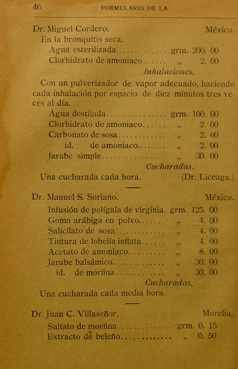 Dr. Miguel Cordero. México. En la bronquitis seca. Agua esterilizada grm. 200. 00 Clorhidrato de amoniaco ,, 2.00 Inhalaciones. Con un pulverizador de vapor adecuado, haciendo cada inhalación por espacio de diez minutos tres ve- ces al día. Agua destilada grm. 100. 00 Clorhidrato de amoniaco „ 2.00 Carbonato de sosa „ 2. oO id. de amoniaco „ 2. 00 Jarabe simple „ 30. 00 Cucharadas. Una cucharada cada hora. (Dr. Liceaga.) Dr. Manuel S. Soriano. México. Infusión de polígala de Virginia. Goma arábiga en polvo Salicilato de sosa Tintura de lobelía inflata Acetato de amoniaco Jarabe balsámico id. de morfina grm. 125. 00 i) » y v )> 4. 00 4. 00 4. 00 8. 00 30. 00 30. 00 Cucharadas. Una cucharada cada media hora. Dr. Juan C Villaseñor. Morelia. Sulfato de morfina grm. 0. 15 Extracto de beleño „ 0. 50