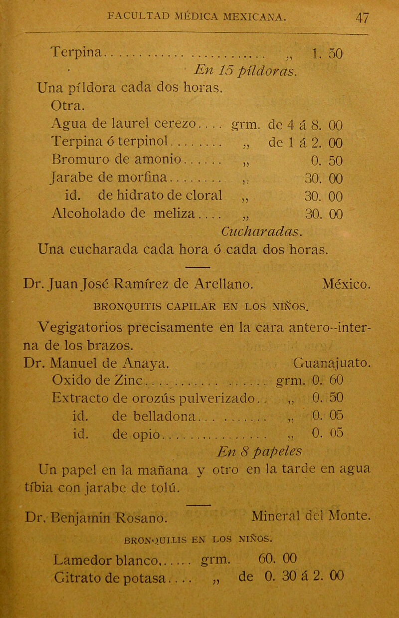 Terpina „ 1. 50 En 15 píldoras. Una pildora cada dos horas. Otra. Agua de laurel cerezo grm. de 4 á 8. 00 Terpina ó terpinol „ de 1 á 2. 00 Bromuro de amonio „ 0. 50 Jarabe de morfina 30.00 id. de hidrato de doral „ 30.00 Alcoholado de meliza.... ,, 30. 00 Cucharadas. Una cucharada cada hora ó cada dos horas. Dr. Juan José Ramírez de Arellano. México. BRONQUITIS CAPILAR EN LOS NIÑOS. Vegigatorios precisamente en la cara antero-inter- na de los brazos. Dr. Manuel de Anaya. Guanajuato. Oxido de Zinc grm. 0. 60 Extracto de orozús pulverizado.. „ 0. 50 id. de belladona ,, 0. 05 id. de opio ,, 0. 05 En 8 papeles Un papel en la mañana y otro en la tarde en agua tibia con jarabe de tolú. Dr. Benjamín Rosano. Mineral, del Monte. bronquitis en los niños. Lamedor blanco grm. 60. 00 Gitrato de potasa.... „ de 0. 30 á 2. 00