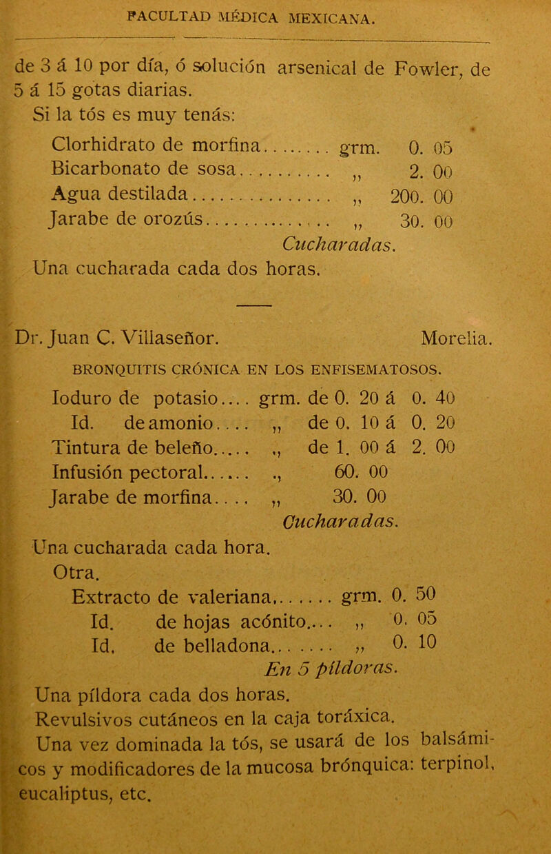 de 3 á 10 por día, ó solución arsemcal de Fowler, de 5 á 15 gotas diarias. Si la tos es muy tenas: Clorhidrato de morfina grm. 0. 05 Bicarbonato de sosa n 2. 00 Agua destilada „ 200. 00 Jarabe de orozús 30. 00 Cucharadas. Una cucharada cada dos horas. Dr. Juan C. Viliaseñor. Morelia. BRONQUITIS CRÓNICA EN LOS ENFISEMATOSOS. Ioduro de potasio grm. de 0. 20 á 0. 40 Id. de amonio.... „ de 0. 10 á 0. 20 Tintura de beleño de 1. 00 á 2. 00 Infusión pectoral , 60. 00 Jarabe de morfina.... „ 30. 00 Cucharadas. Una cucharada cada hora. Otra. Extracto de valeriana grm. 0. 50 Id. de hojas acónito.... „ 0. 05 Id. de belladona „ 0. 10 En 5 píldoras. Una píldora cada dos horas. Revulsivos cutáneos en la caja toráxica. Una vez dominada la tós, se usará de los balsámi- cos y modificadores de la mucosa brónquica: terpinol, eucaliptus, etc.