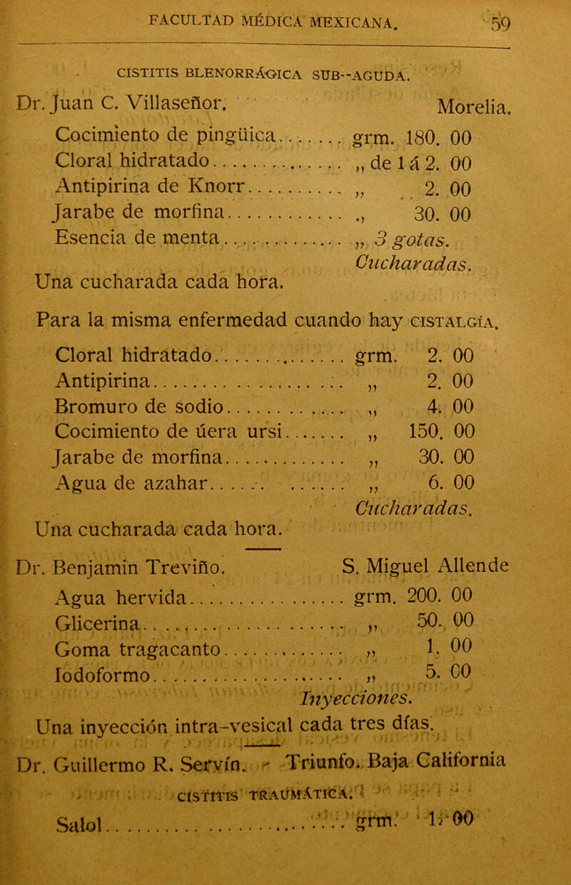 cistitis blenorrAoica sub—aguda. Dr. Juan C. Villaseñor. Morelia, Cocimiento de pingüiqa gnu. 180. 00 Cloral hidratado . ,, de 1 á 2. 00 Antipirina de Knorr „ 2. 00 Jarabe de morfina 30. 00 Esencia de menta „ 3 gotas. Cucharadas. Una cucharada cada hora. Para la misma enfermedad cuando hay cistalgía. Cloral hidratado .. grm. 2. 00 Antipirina 2. 00 Bromuro de sodio 4. 00 Cocimiento de úera ursi 150. 00 Jarabe de morfina 30. 00 Agua de azahar 6. 00 Cucharadas. Una cucharada cada hora. Dr. Benjamín Treviño. S. Miguel Allende Agua hervida grm. 200. 00 Glicerina ,, 50. 00 Goma tragacanto . „ 1.00 Iodoformo.i.... „ 5. C0 Inyecciones. Una inyección intra-vesical cada tres días. Dr. Guillermo R. Servio, r Triunfo. Baja California Saiol CISTITIS TRAUMATICA. .. .‘. .•. grm. ... *«#•••'•*•• o ■ 1; 00