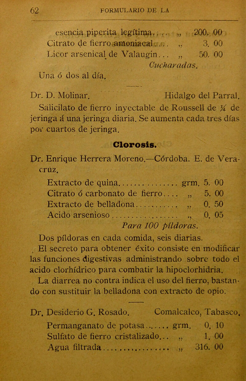 esencia piperita legítima.... „ 200. 00 Citrato de fierro amoniacal.... „ 3.00 Licor arsenical de Valaugin... „ 50. 00 Cucharadas. Una ó dos al día. Dr. D. Molinar. Hidalgo del Parral. Salicilato de fierro inyectable de Roussell de X de jeringa á una jeringa diaria. Se aumenta cada tres días por cuartos de jeringa. Clorosis. Dr. Enrique Herrera Moreno.—Córdoba. E. de Vera- cruz. Extracto de quina grm. 5. 00 Citrato ó carbonato de fierro.... „ 5. 00 Extracto de belladona „ 0. 50 Acido arsenioso 0. 05 Para 100 píldoras. Dos píldoras en cada comida, seis diarias. El secreto para obtener éxito consiste en modificar las funciones digestivas administrando sobre todo el acido clorhídrico para combatir la hipoclorhidria. La diarrea no contra indica el uso del fierro, bastan- do con sustituir la belladona con extracto de opio. Dr. Desiderio G. Rosado. Comalcalco, Tabasco, Permanganato de potasa grm. 0. 10 Sulfato de fierro cristalizado... „ 1. 00 Agua filtrada „ 316. 00