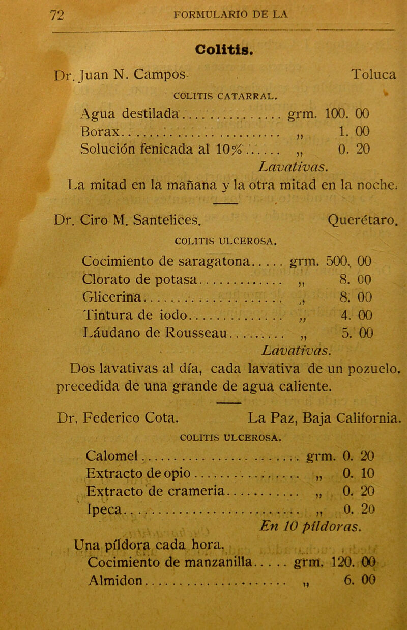 Colitis. Dr. Juan N. Campos- Toluca COLITIS CATARRAL. Agua destilada grm. 100. 00 Bórax .' „ 1. 00 Solución fenicada al 10% .7 ,, 0. 20 Lavativas. La mitad en la mañana y la otra mitad en la noche; Dr. Ciro M. Santelices. Querétaro. COLITIS ULCEROSA. Cocimiento de saragatona grm. 500.. 00 Clorato de potasa ,, 8.00 Glicerina ,, 8. 00 Tintura de iodo „ 4. 00 Láudano de Rousseau „ 5. 00 Lavativas. Dos lavativas al día, cada lavativa de un pozuelo, precedida de una grande de agua caliente. Dr. Federico Cota. La Paz, Baja California. COLITIS ULCEROSA. Calomel grm. 0. 20 Extracto de opio „ 0. 10 Extracto de crameria „ 0.20 Ipeca ,, 0. 20 En 10 pildoras. Una píldora cada hora. Cocimiento de manzanilla grm. 120. 00 Almidón „ 6. 00