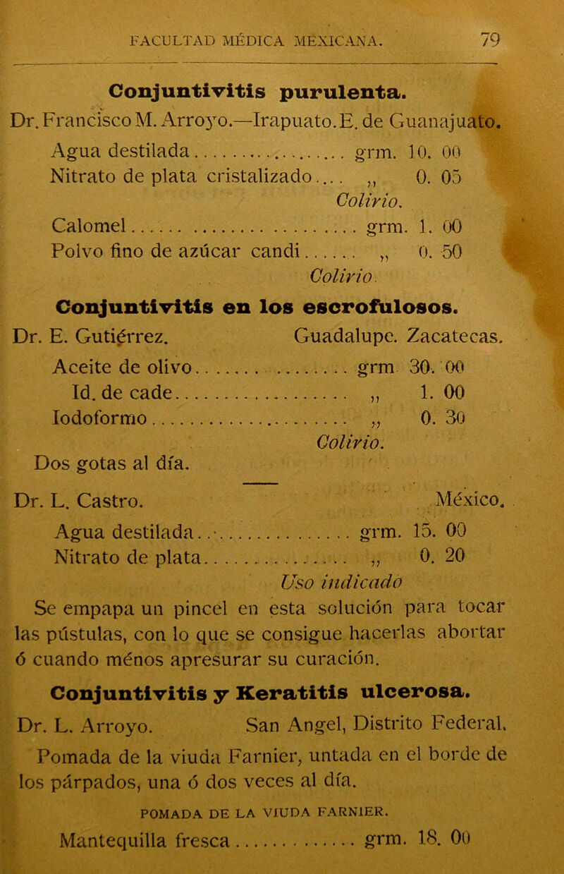 Conjuntivitis purulenta. • V Dr. Francisco M. Arroyo.—Irapuato.E. de Guanajuato. Agua destilada grm. 10. 00 Nitrato de plata cristalizado.... ,, 0. 05 Colirio. Calomel gnu. 1. 00 Polvo fino de azúcar candi 0. 50 Colirio. Conjuntivitis en los escrofulosos. Dr. E. Gutiérrez. Guadalupe. Zacatecas. Aceite de olivo grm 30. 00 Id. de cade ,, 1. 00 Iodoformo „ 0. 30 Colirio. Dos gotas al día. Dr. L. Castro. México. Agua destilada. .• grm. 15. 00 Nitrato de plata „ 0. 20 Uso indicado Se empapa un pincel en esta solución para tocar las pústulas, con lo que se consigue hacerlas abortar ó cuando ménos apresurar su curación. Conjuntivitis y Keratitis ulcerosa. Dr. L. Arroyo. San Angel, Distrito Federal. Pomada de la viuda Farnier, untada en el borde de los párpados, una ó dos veces al día. POMADA DE LA VIUDA FARNIER. Mantequilla fresca grm. 18. 00