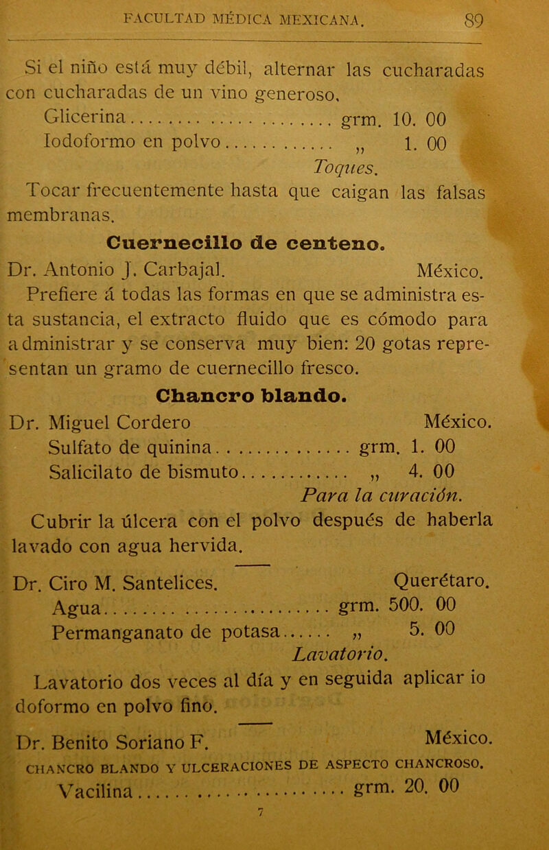 Si el niño está muy débil, alternar las cucharadas con cucharadas de un vino generoso, Glicerina grm. 10. 00 Iodoformo en polvo n 1. 00 Toques. Tocar frecuentemente hasta que caigan las falsas membranas. Cuernecillo de centeno. Dr. Antonio J. Carbajal. México. Prefiere á todas las formas en que se administra es- ta sustancia, el extracto fluido que es cómodo para administrar y se conserva muy bien: 20 gotas repre- sentan un gramo de cuernecillo fresco. Chancro blando. Dr. Miguel Cordero México. Sulfato de quinina grm. 1. 00 Salicilato de bismuto „ 4.00 Para la curación. Cubrir la úlcera con el polvo después de haberla lavado con agua hervida. Dr. Ciro M. Santelices. Querétaro. Agua grm. 500. 00 Permanganato de potasa „ 5. 00 Lavatorio. Lavatorio dos veces al día y en seguida aplicar io doformo en polvo fino. Dr. Benito Soriano F. México. CHANCRO BLANDO Y ULCERACIONES DE ASPECTO CHANCROSO. Vacilina grm- 20. 00