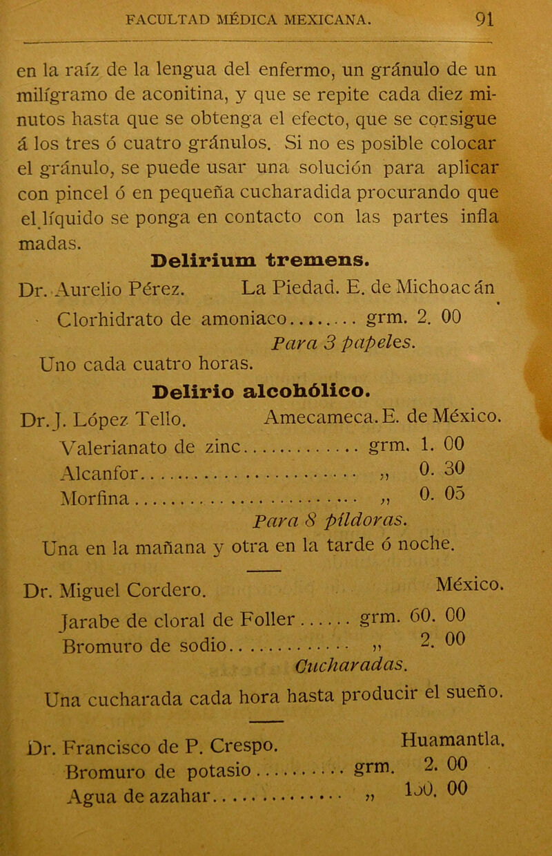 en la raíz de la lengua del enfermo, un gránulo de un miligramo de aconitina, y que se repite cada diez mi- nutos hasta que se obtenga el efecto, que se consigue á los tres ó cuatro gránulos. Si no es posible colocar el gránulo, se puede usar una solución para aplicar con pincel ó en pequeña cucharadida procurando que el líquido se ponga en contacto con las partes infla madas. Delirium tremens. Dr. Aurelio Pérez. La Piedad. E. de Michoacán » - Clorhidrato de amoniaco grm. 2. 00 Para 3 papeles. Uno cada cuatro horas. Delirio alcohólico. Dr. J. López Pello. Amecameca.E. de México. Valerianato de zinc grm. 1. 00 Alcanfor ?> 0. 30 Morfina » 0. 05 Para 8 píldoras. Una en la mañana y otra en la tarde ó noche. Dr. Miguel Cordero. México. Jarabe de doral de Foller grm. 60. 00 Bromuro de sodio » 2. 00 Cucharadas. Una cucharada cada hora hasta producii el sueño. Dr. Francisco de P. Crespo. Bromuro de potasio ... Agua de azahar Huamantla. grm. 2. 00 „ loó. 00