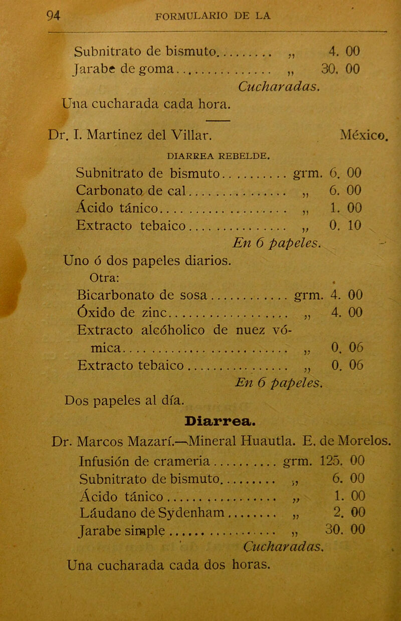 Subnitrato de bismuto „ 4. 00 Jarabe de goma „ 30. 00 Cucharadas. Una cucharada cada hora. Dr. I. Martinez del Villar. México. DIARREA REBELDE. Subnitrato de bismuto grm. 6. 00 Carbonato, de cal „ 6. 00 * Acido tánico „ 1. 00 Extracto tebaico „ 0. 10 En 6 papeles. Uno ó dos papeles diarios. Otra: Bicarbonato de sosa grm. 4. 00 Óxido de zinc „ 4. 00 Extracto alcóholico de nuez vó- mica „ 0. 06 Extracto tebaico ,, 0. 06 En 6 papeles. Dos papeles al día. Diarrea. Dr. Marcos Mazarí.—Mineral Huautla. E, de Morelos. Infusión de crameria grm. 125. 00 Subnitrato de bismuto „ 6. 00 Ácido tánico „ 1. 00 Láudano de Sydenham „ 2. 00 Jarabe simple „ 30. 00 Cucharadas.